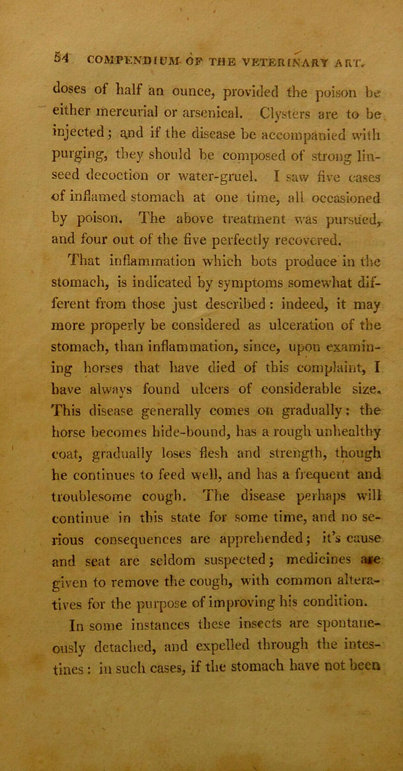 doses of half a a ounce, provided the poison be either mercurial or arsenical. Clysters are to be injected; and if the disease be accompanied with purging, they should be composed of strong lin- seed decoction or water-gruel. I saw five cases of inflamed stomach at one time, all occasioned by poison. The above treatment was pursued* and four out of the five perfectly recovered. That inflammation which bots produce in the stomach, is indicated by symptoms somewhat dif- ferent from those just described : indeed, it may more properly be considered as ulceration of the stomach, than inflammation, since, upon examin- ing horses that have died of this complaint, I have always found ulcers of considerable size. This disease generally comes on gradually: the horse becomes hide-bound, has a rough unhealthy coat, gradually loses flesh and strength, though he continues to feed well, and has a frequent and troublesome cough. The disease perhaps will continue in this state for some time, and no se- rious consequences are apprehended; it’s cause and seat are seldom suspected; medicines a*e given to remove the cough, with common altera- tives for the purpose of improving his condition. In some instances these insects are spontane- ously detached, and expelled through the intes- tines : in such cases, if the stomach have not been