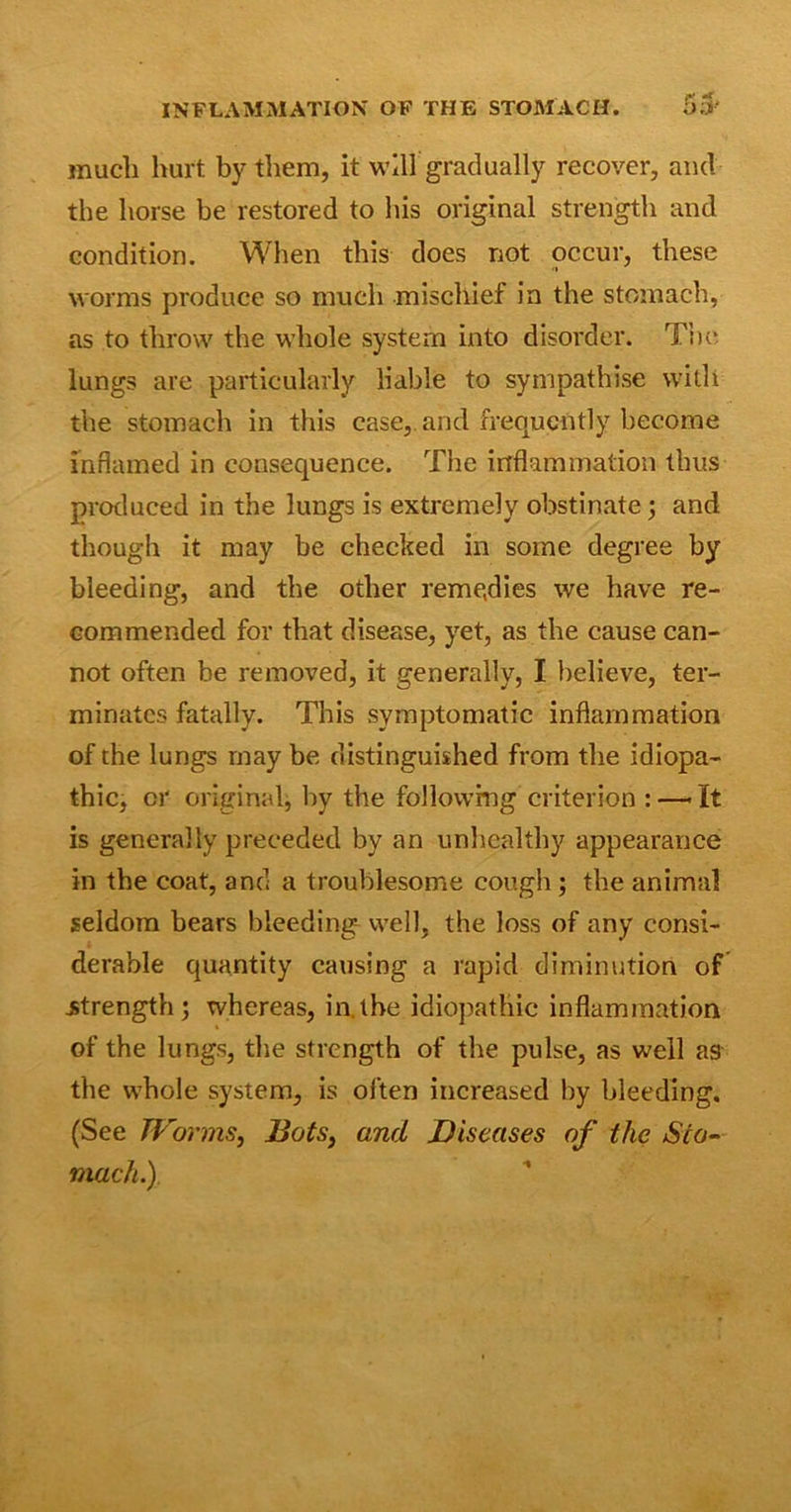 much hurt by them, it will gradually recover, and the horse be restored to his original strength and condition. When this does not occur, these worms produce so much mischief in the stomach, as to throw the whole system into disorder. The lungs are particularly liable to sympathise with the stomach in this case, and frequently become inflamed in consequence. The inflammation thus produced in the lungs is extremely obstinate ; and though it may be checked in some degree by bleeding, and the other remedies we have re- commended for that disease, yet, as the cause can- not often be removed, it generally, I believe, ter- minates fatally. This symptomatic inflammation of the lungs may be distinguished from the idiopa- thic, cr original, by the following criterion :—Tt is generally preceded by an unhealthy appearance in the coat, and a troublesome cough ; the animal seldom bears bleeding well, the loss of any consi- derable quantity causing a rapid diminution of .strength; whereas, in.the idiopathic inflammation of the lungs, the strength of the pulse, as well as the whole system, is often increased by bleeding. (See Worms, Bats, and Diseases of the Sto- mach.)