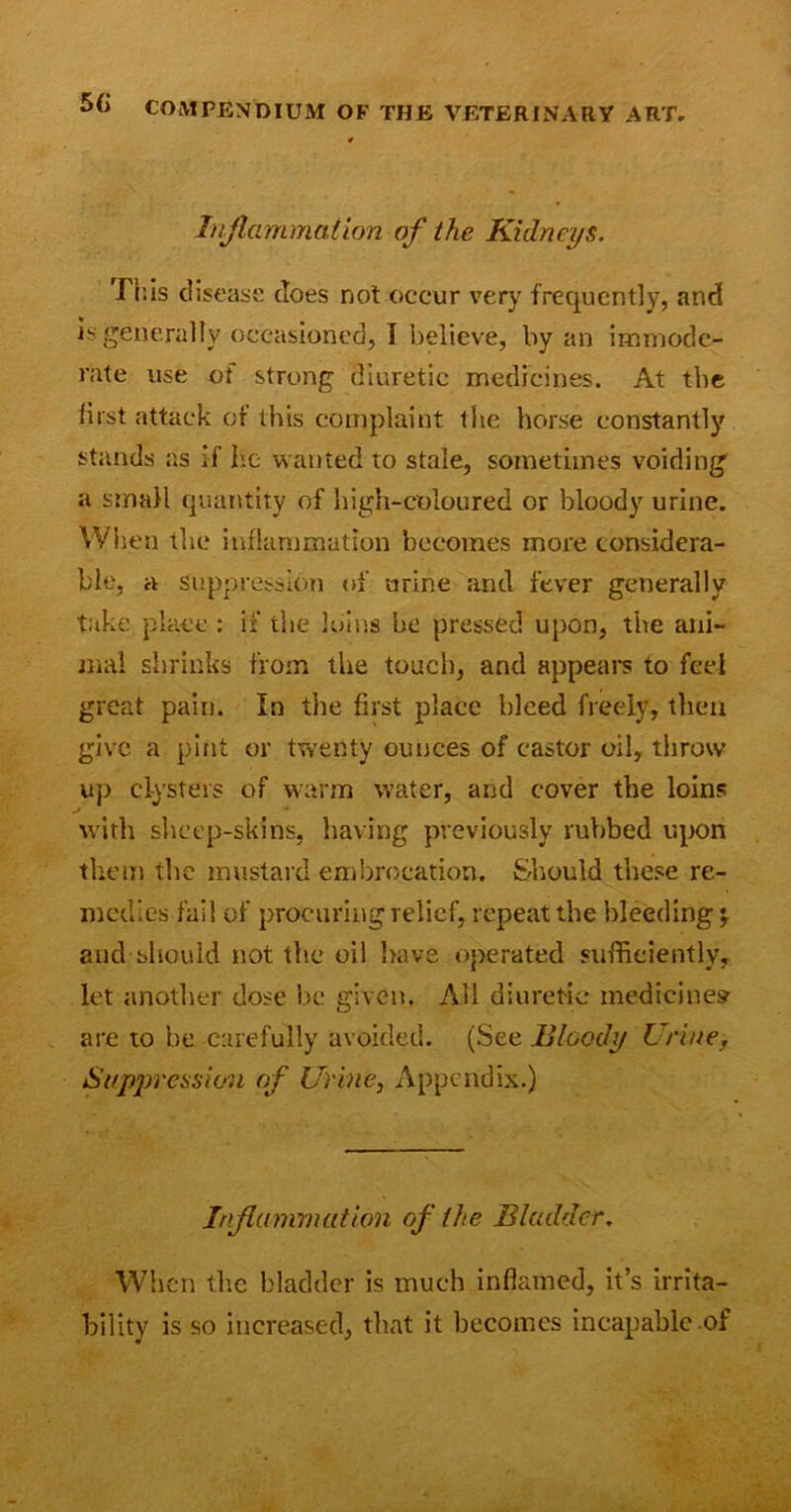 Inflammation of the Kidneys. This disease (Toes not occur very frequently, and is generally occasioned, I believe, by an immode- rate use of strong diuretic medicines. At the first attack of this complaint the horse constantly stands as if he wanted to stale, sometimes voiding a small quantity of high-coloured or bloody urine. When the inflammation becomes more considera- ble, a suppression of urine and fever generally take place : if the loins he pressed upon, the ani- mal shrinks from the touch, and appears to feel great pain. In the first place bleed freely, then give a pint or twenty ounces of castor oil, throw up clysters of warm water, and cover the loins with sheep-skins, having previously rubbed upon them the mustard embrocation. Should these re- medies fail of procuring relief, repeat the bleeding and should not the oil have operated sufficiently, let another dose be given. All diuretic medicines are to be carefully avoided. (See Bloody Urine, Suppression of Urine, Appendix.) Inflammation of the Bladder. When the bladder is much inflamed, it’s irrita- bility is so increased, that it becomes incapable of