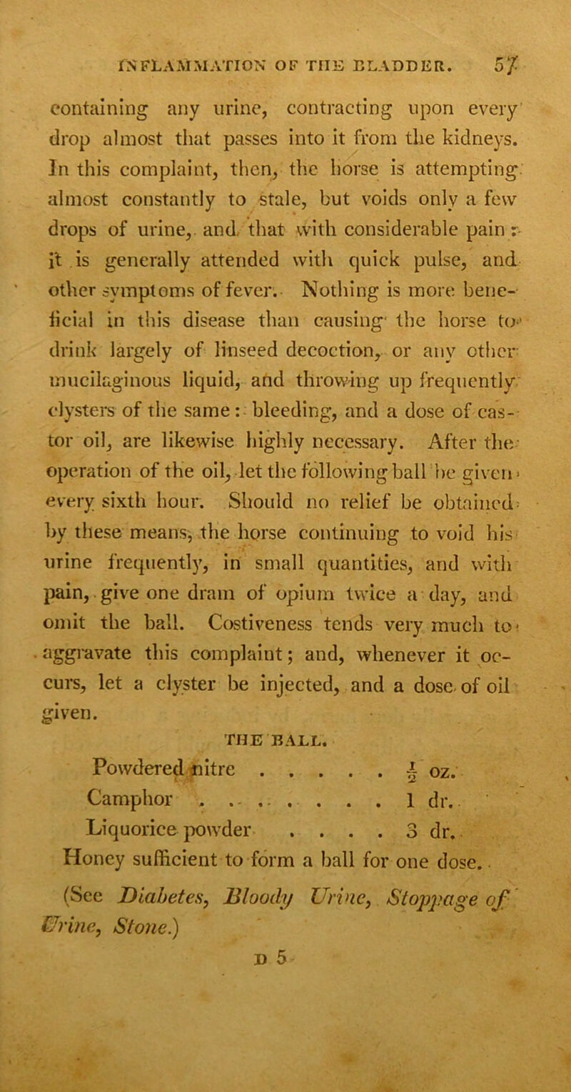 containing any urine, contracting upon every drop almost that passes into it from the kidneys. In this complaint, then, the horse is attempting, almost constantly to stale, but voids only a few drops of urine,, and. that with considerable pain r- it is generally attended with quick pulse, and other symptoms of fever. Nothing is more bene- ficial in this disease than causing* the horse to-' drink largely of linseed decoction, or any ether mucilaginous liquid, and throwing up frequently clysters of the same: bleeding, and a dose of cas- tor oil, are likewise highly necessary. After the operation of the oil, let the following ball he given- every sixth hour. Should no relief be obtained by these means, the horse continuing to void his urine frequently, in small quantities, and with pain, give one dram of opium twice a day, and omit the ball. Costivencss tends very much to- aggravate this complaint; and, whenever it oc- curs, let a clyster be injected, and a dose of oil given. THE BALL. Powdered nitre | oz. Camphor . . ... . . . 1 dr. Liquorice powder . . . . 3 dr. Honey sufficient to form a ball for one dose. (See Diabetes, Bloody Urine, Stoppage of Urine, Stone.)