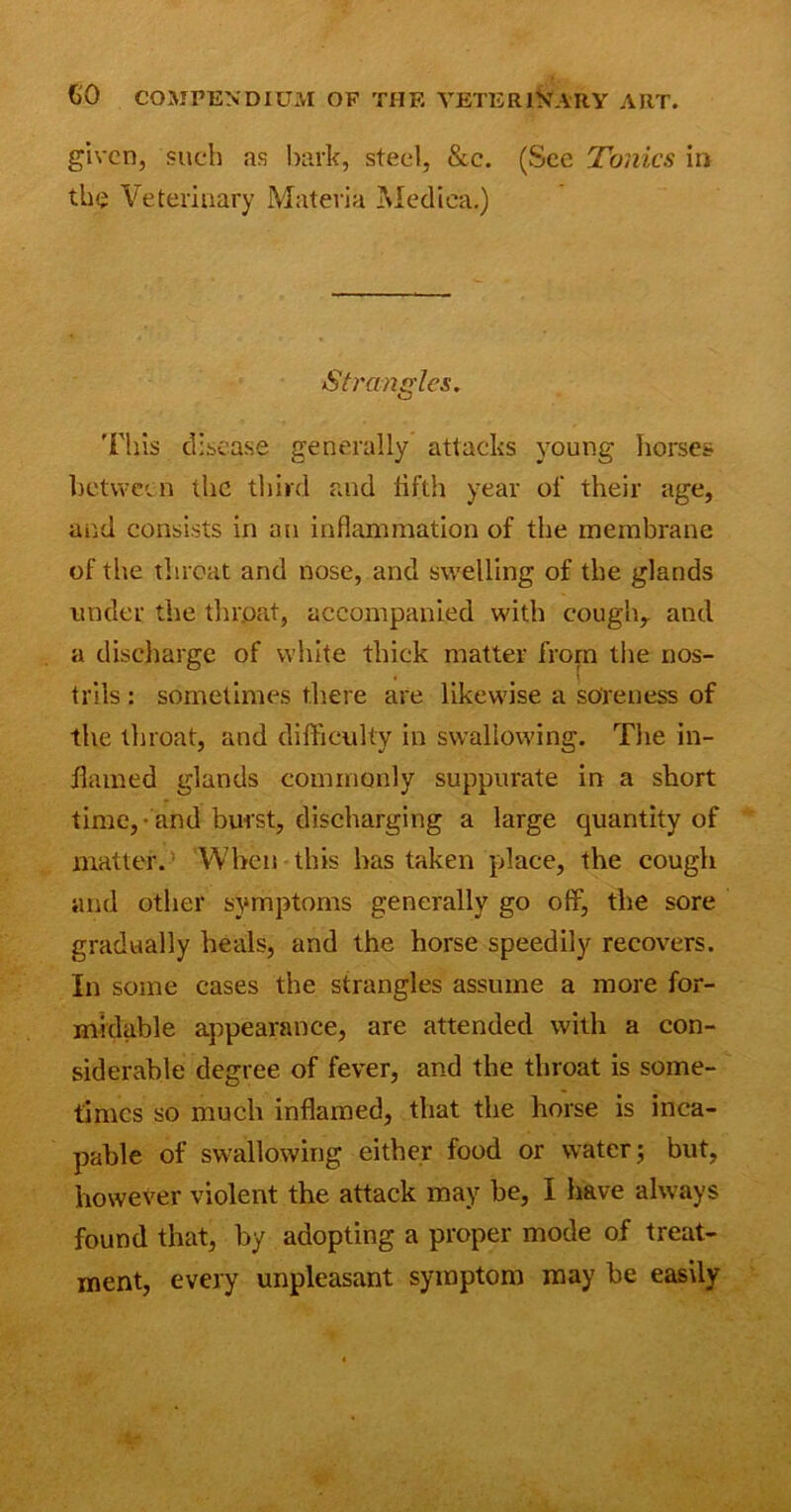 given, such as bark, steel, &c. (See Tonics in the Veterinary Materia Medina.) Strangles. This disease generally attacks young horses between the third raid fifth year of their age, and consists in an inflammation of the membrane of the threat and nose, and swelling of the glands under the throat, accompanied with cough, and a discharge of white thick matter from the nos- trils : sometimes there are likewise a soreness of the throat, and difficulty in swallowing. The in- flamed glands commonly suppurate in a short time, and burst, discharging a large quantity of matter. When this has taken place, the cough and other symptoms generally go off, the sore gradually heals, and the horse speedily recovers. In some cases the strangles assume a more for- midable appearance, are attended with a con- siderable degree of fever, and the throat is some- times so much inflamed, that the horse is inca- pable of swallowing either food or water; but, however violent the attack may be, I have always found that, by adopting a proper mode of treat- ment, every unpleasant symptom may be easily