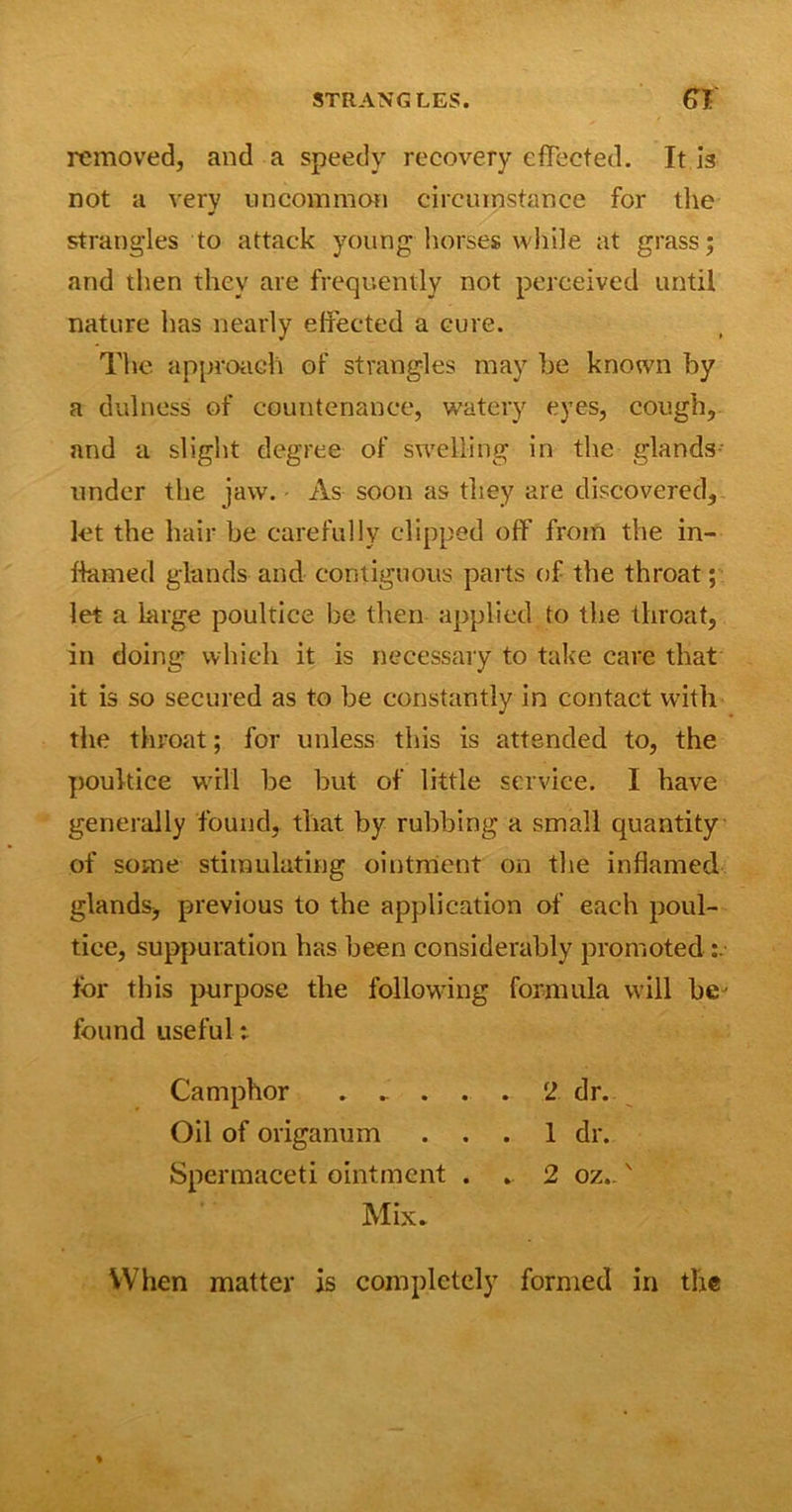 removed, and a speedy recovery effected. It is not a very uncommon circumstance for the strangles to attack young horses while at grass; and then they are frequently not perceived until nature lias nearly effected a cure. The approach of strangles may he known by a dulness of countenance, watery eyes, cough, and a slight degree of swelling in the glands under the jaw. As soon as they are discovered, let the hair be carefully clipped off from the in- flamed glands and contiguous parts of the throat; let a large poultice be then applied to the throat, in doing* which it is necessary to take care that it is so secured as to be constantly in contact with the throat; for unless this is attended to, the poultice will he but of little service. I have generally found, that by rubbing a small quantity of some stimulating ointment on the inflamed glands, previous to the application of each poul- tice, suppuration has been considerably promoted for this purpose the following formula will be' found useful t Camphor 2 dr. Oil of origanum ... 1 dr. Spermaceti ointment . . 2 oz..' Mix- When matter is completely formed in the