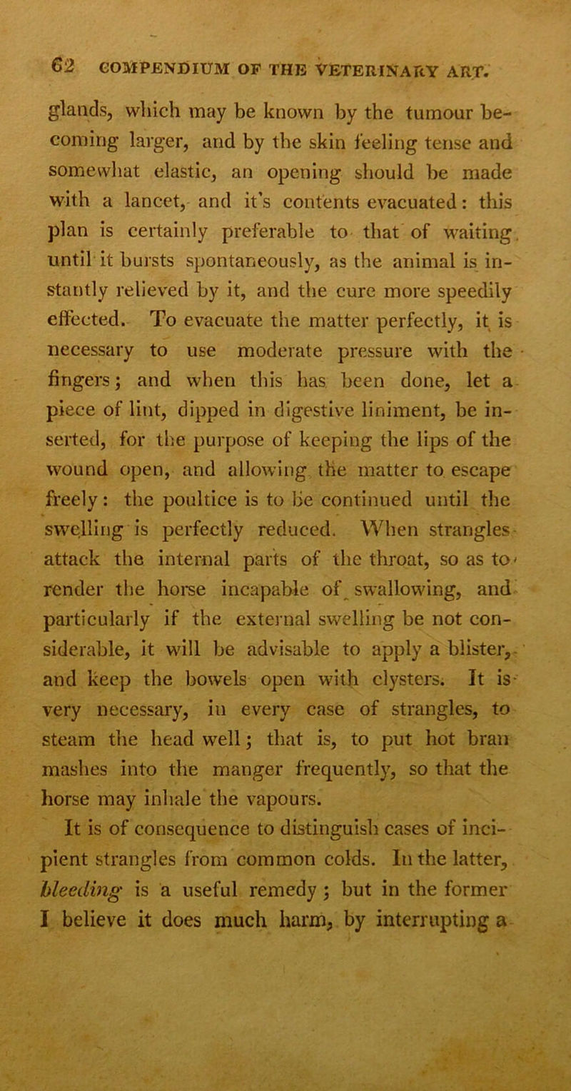 glands, which may be known by the tumour be- coming larger, and by the skin feeling tense and somewhat elastic, an opening should be made with a lancet, and it’s contents evacuated: this plan is certainly preferable to that of waiting, until it bursts spontaneously, as the animal is in- stantly relieved by it, and the cure more speedily effected. To evacuate the matter perfectly, it is necessary to use moderate pressure with the fingers; and when this has been done, let a piece of lint, dipped in digestive liniment, be in- serted, for the purpose of keeping the lips of the wound open, and allowing the matter to escape freely: the poultice is to be continued until the swelling is perfectly reduced. When strangles attack the internal parts of the throat, so as to* render the horse incapable of swallowing, and particularly if the external swelling be not con- siderable, it will be advisable to apply a blister, and keep the bowels open with clysters. It is- very necessary, in every case of strangles, to steam the head well; that is, to put hot bran mashes into the manger frequently, so that the horse may inhale the vapours. It is of consequence to distinguish cases of inci- pient strangles from common colds. In the latter, bleeding is a useful remedy ; but in the former I believe it does much harm, by interrupting a