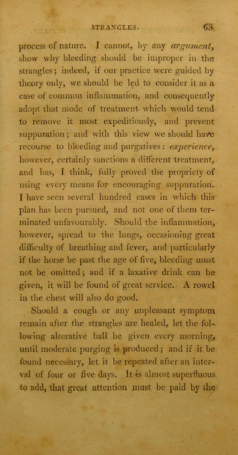 process of nature. I cannot, by any argument, show why bleeding should be improper in the strangles; indeed, if our practice were guided by theory only, we should be led to consider it as a case of common inflammation, and consequently adopt that mode of treatment which would tend to remove it most expeditiously, and prevent suppuration; and with this view we should have recourse to bleeding and purgatives: experience, however, certainly sanctions a different treatment, and has, I think, fully proved the propriety of using every means for encouraging suppuration. I have seen several hundred cases in which this plan has been pursued, and not one of them ter- minated unfavourably. Should the inflammation, however, spread to the lungs, occasioning great difficulty of breathing and fever, and particularly if the horse be past the age of five, bleeding must not be omitted j and if a laxative drink can be given, it will be found of great service. A rowel in the chest will also do good. Should a cough or any unpleasant symptom remain after the strangles are healed, let the fol- lowing alterative ball be given every morning, until moderate purging is produced; and if it be found necessary, let it be repeated after an inter- val of four or five days. It is almost superfluous to add, that great attention must be paid by the