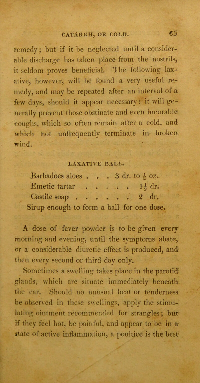 remedy; but if it be neglected until a consider- able discharge has taken place from the nostrils, it seldom proves beneficial. The following lax- ative, however, will be found a very useful re- medy, and may be repeated after an interval of a few days, should it appear necessary: it will ge- nerally prevent those obstinate and even incurable coughs, which so often remain after a cold, and which not unfrequently terminate in broken, wind. LAXATIVE BALL. Barbadoes aloes ... 3 dr. to 4 ozv Emetic tartar 14 dr. Castile soap 2 dr. Sirup enough to form a ball for one dose, A dose of fever powder is to be given every morning and evening, until the symptoms abate, or a considerable diuretic effect is produced, and then every second or third day only. Sometimes a swelling takes place in the parotid glands, which are situate immediately beneath the ear. Should no unusual heat or tenderness ♦ be observed in these swellings, apply tire stimu- lating ointment recommended for strangles; but if they feel hot, be painful, and appear to be in a state of active inflammation, a poultice is the best