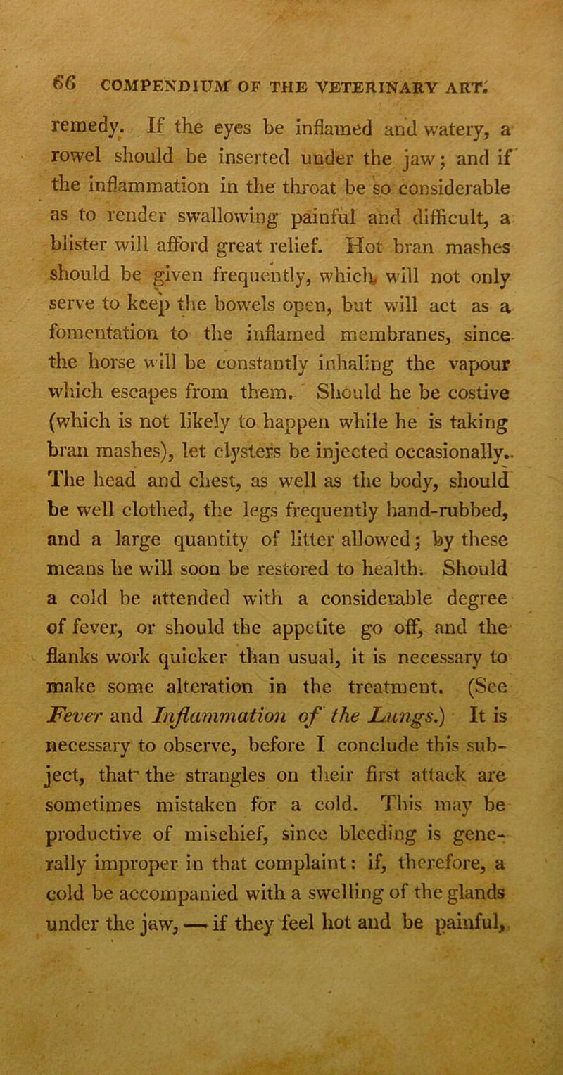 remedy. If the eyes be inflamed and watery, a rowel should be inserted under the jaw; and if the inflammation in the throat be so considerable as to render swallowing painful and difficult, a blister will afford great relief. Hot bran mashes should be given frequently, whicff will not only serve to keep the bowTels open, but will act as a fomentation to the inflamed membranes, since the horse w ill be constantly inhaling the vapour which escapes from them. Should he be costive (which is not likely to happen while he is taking bran mashes), let clysters be injected occasionally.. The head and chest, as w7ell as the body, should be well clothed, the legs frequently hand-rubbed, and a large quantity of litter allowed; by these means he will soon be restored to health. Should a cold be attended with a considerable degree of fever, or should the appetite go off, and the flanks work quicker than usual, it is necessary to make some alteration in the treatment. (See Fever and Inflammation of the Lungs.) It is necessary to observe, before I conclude this sub- ject, thaV the strangles on their first attack are sometimes mistaken for a cold. This may be productive of mischief, since bleeding is gene- rally improper in that complaint: if, therefore, a cold be accompanied with a swelling of the glands under the jaw, — if they feel hot and be painful.