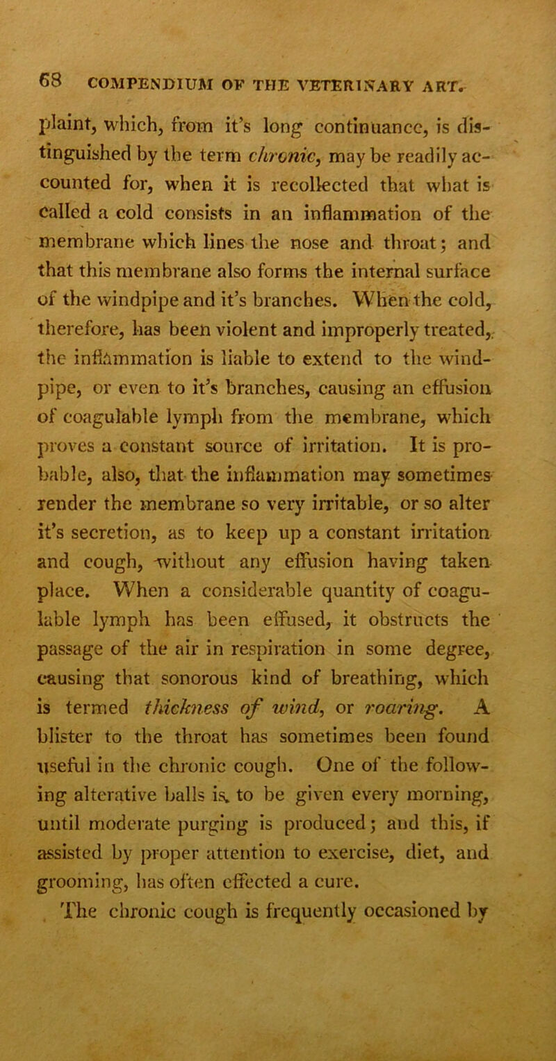 plaint, which, from it’s long continuance, is dis- tinguished by the term chronic, maybe readily ac- counted for, when it is recollected that what is called a cold consists in an inflammation of the membrane which lines the nose and throat; and that this membrane also forms the internal surface of the windpipe and it’s branches. When the cold, therefore, has been violent and improperly treated, the inflammation is liable to extend to the wind- pipe, or even to it’s branches, causing an effusion of coagulable lymph from the membrane, which proves a constant source of irritation. It is pro- bable, also, that the inflammation may sometimes render the membrane so very irritable, or so alter it’s secretion, as to keep up a constant irritation and cough, -without any effusion having taken place. When a considerable quantity of coagu- lable lymph has been effused, it obstructs the passage of the air in respiration in some degree, causing that sonorous kind of breathing, which is termed thickness of wind, or roaring. A blister to the throat has sometimes been found useful in the chronic cough. One of the follow- ing alterative balls is. to be given every morning, until moderate purging is produced; and this, if assisted by proper attention to exercise, diet, and grooming, has often effected a cure. The chronic cough is frequently occasioned by