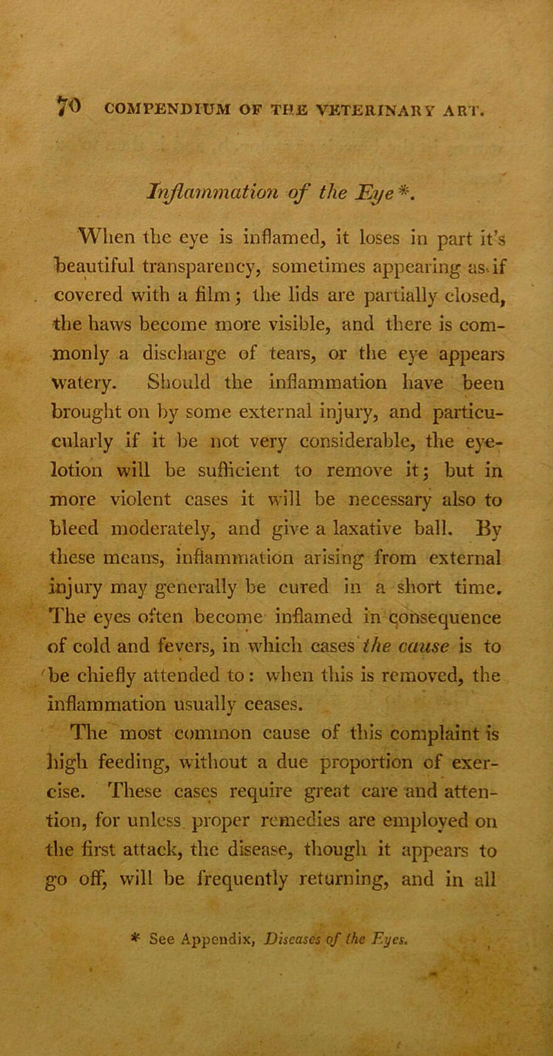 Inflammation of the Eye *. When the eye is inflamed, it loses in part it’s beautiful transparency, sometimes appearing as.if covered with a film; the lids are partially closed, ■the haws become more visible, and there is com- monly a discharge of tears, or the eye appears watery. Should the inflammation have been brought on by some external injury, and particu- cularly if it Ire not very considerable, the eye- lotion will be sufficient to remove it; but in more violent cases it will be necessary also to bleed moderately, and give a laxative ball. By these means, inflammation arising from external injury may generally be cured in a short time. The eyes often become inflamed in qonsequence of cold and fevers, in which cases the cause is to 'be chiefly attended to: when this is removed, the inflammation usually ceases. The most common cause of this complaint is high feeding, without a due proportion of exer- cise. These cases require great care and atten- tion, for unless proper remedies are employed on the first attack, the disease, though it appears to go off, will be frequently returning, and in all * See Appendix, Diseases of the Eyes.