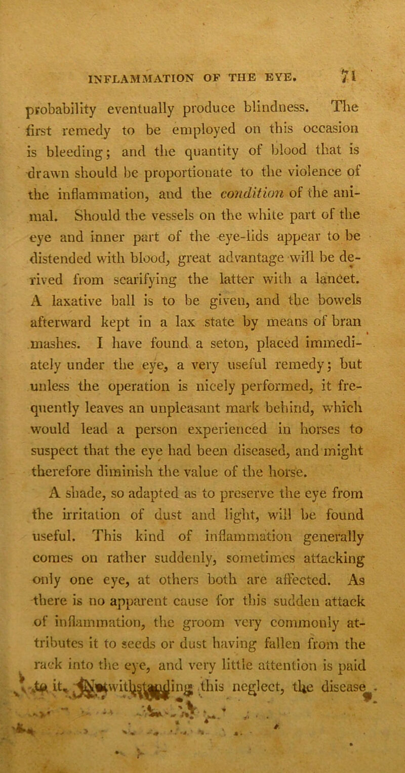 probability eventually produce blindness. The first remedy to be employed on this occasion is bleeding; and the quantity of blood that is drawn should be proportionate to the violence of the inflammation, and the condition of the ani- mal. Should the vessels on the white part of the eye and inner part of the eye-lids appear to be distended with blood, great advantage will be de- rived from scarifying the latter with a lancet. A laxative ball is to be given, and the bowels afterward kept in a lax state by means of bran > mashes. I have found a seton, placed immedi- ately under the eye, a very useful remedy; but unless the operation is nicely performed, it fre- quently leaves an unpleasant mark behind, which would lead a person experienced in horses to suspect that the eye had been diseased, and might therefore diminish the value of the horse. A shade, so adapted as to preserve the eye from the irritation of dust and light, will be found useful. This kind of inflammation generally comes on rather suddenly, sometimes attacking only one eye, at others both are affected. As there is no apparent cause for this sudden attack of inflammation, the groom very commonly at- tributes it to seeds or dust having fallen from the rack into the eye, and very little attention is paid v; ,4>. it, ^i*witl^^in£ this neglect, the disease^ -v*