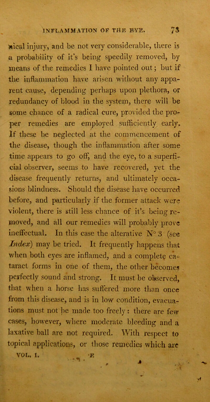 fcical injury, and be not very considerable, there is a probability of it's being speedily removed, by means of the remedies I have pointed out; but if the inflammation have arisen without any appa- rent cause, depending perhaps upon plethora, or redundancy of blood in the system, there will be some chance of a radical cure, provided the pro- per remedies are employed sufficiently early. If these be neglected at the commencement of the disease, though the inflammation after some time appears to go off7, and the eye, to a superfi- cial observer, seems to have recovered, yet the disease frequently returns, and ultimately occa- sions blindness. Should the disease have occurred before, and particularly if the former attack were violent, there is still less chance of it’s being re- moved, and all our remedies will probably prove ineffectual. In this case the alterative N° 3 (see Index) may be tried. It frequently happens that when both eyes are inflamed, and a complete ca- taract forms in one of them, the other becomes perfectly sound and strong. It must be observed, that when a horse has suffered more than once from this disease, and is in low condition, evacua- tions must not be made too freely : there are few cases, however, where moderate bleeding and a laxative ball are not required. With respect to topical applications, or those remedies which are