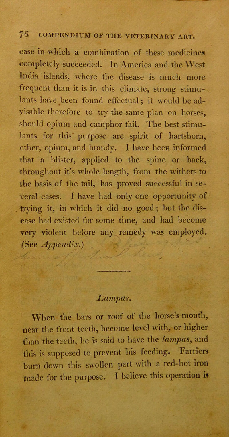 case in which a combination of these medicines completely succeeded. In America and the West India islands, where the disease is much more frequent than it is in this climate, strong stimu- lants have been found effectual; it would be ad- visable therefore to try the same plan on horses, should opium and camphor fail. The best stimu- lants for this' purpose are spirit of hartshorn, ether, opium, and brandy. I have been informed that a blister, applied to the spine or back, throughout it’s whole length, from the withers to the basis of the tail, has proved successful in se- veral cases. 1 have had only one opportunity of trying it, in which it did no good; but the dis- ease had existed for some time, and had become very violent before any remedy was employed. (See Appendix.) Lampcis. When the bars or roof of the horse’s mouth, near the front teeth, become level with, or higher than the teeth, lie is said to have the lampas, and this is supposed to prevent his feeding. Farriers burn down this swollen part with a red-hot iron