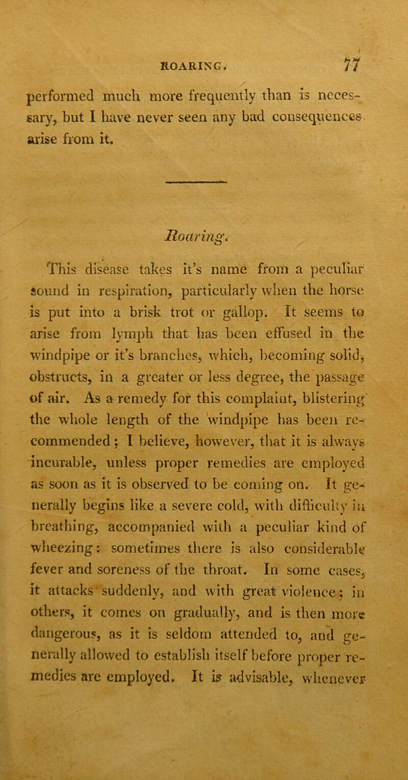 performed much more frequently than is neces- sary, but I have never seen any bad consequences arise from it. Roaring. This disease takes it’s name from a peculiar sound in respiration, particularly when the horse is put into a brisk trot or gallop. It seems to arise from lymph that has been effused in the windpipe or it’s branches, which, becoming solid, obstructs, in a greater or less degree, the passage of air. As a remedy for this complaint, blistering the whole length of the windpipe has been re- commended ; I believe, however, that it is always incurable, unless proper remedies are employed as soon as it is observed to be coming on. It ge- nerally begins like a severe cold, with difficulty in breathing, accompanied with a peculiar kind of wheezing: sometimes there is also considerable fever and soreness of the throat. In some cases, it attacks'suddenly, and with great violence j in others, it comes on gradually, and is then more dangerous, as it is seldom attended to, and ge- nerally allowed to establish itself before proper re- medies are employed. It is advisable, whenever