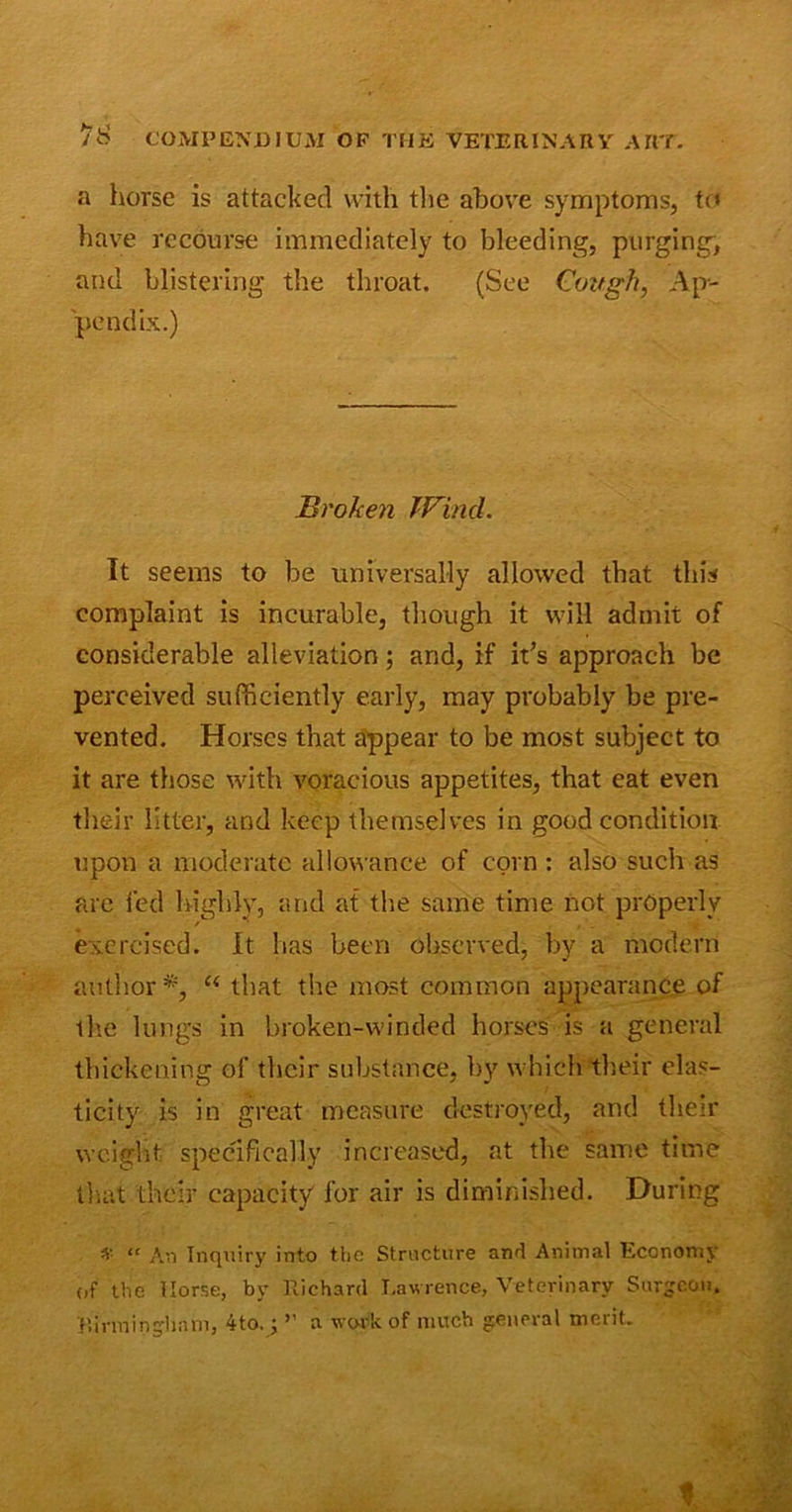 a horse is attacked with the above symptoms, to have recourse immediately to bleeding, purging, and blistering the throat. (See Cough, Ap- pendix.) Broken Wind. It seems to be universally allowed that this complaint is incurable, though it will admit of considerable alleviation; and, if ids approach be perceived sufficiently early, may probably be pre- vented. Horses that appear to be most subject to it are those with voracious appetites, that eat even their litter, and keep themselves in good condition upon a moderate allowance of corn: also such as are fed highly, and at the same time not properly exercised. It has been observed, by a modern author*, u that the most common appearance of the lungs in broken-winded horses is a general thickening of their substance, by which their elas- ticity is in great measure destroyed, and their weight specifically increased, at the same time that their capacity for air is diminished. During * “ An Inquiry into the Structure and Animal Eccnomy of the Horse, by Richard Lawrence, Veterinary Surgeon. Rinninghnni, 4to.; ” a work of much general merit.
