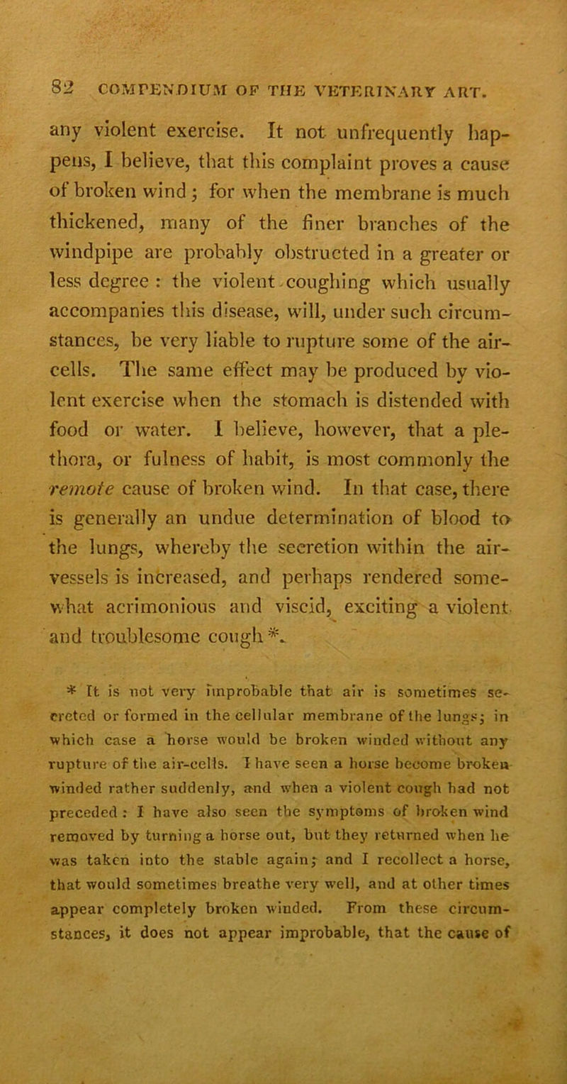 any violent exercise. It not unfrequently hap- pens, I believe, that this complaint proves a cause of broken wind ; for when the membrane is much thickened, many of the finer branches of the windpipe are probably obstructed in a greater or less degree : the violent coughing which usually accompanies this disease, will, under such circum- stances, be very liable to rupture some of the air- cells. The same effect may be produced by vio- lent exercise when the stomach is distended with food or water. I believe, however, that a ple- thora, or fulness of habit, is most commonly the remote cause of broken wind. In that case, there is generally an undue determination of blood to the lungs, whereby the secretion within the air- vessels is increased, and perhaps rendered some- what acrimonious and viscid, exciting a violent and troublesome cough*. * It is not very Improbable that air is sometimes se- creted or formed in the cellular membrane of the lungs; in which case a horse would be broken winded without any rupture of the air-cells. I have seen a horse become broken winded rather suddenly, and when a violent cough had not preceded : I have also seen the symptoms of broken wind removed by turning a horse out, but they returned when he was taken into the stable again; and I recollect a horse, that would sometimes breathe very well, and at other times appear completely broken winded. From these circum- stances, it does not appear improbable, that the cause of