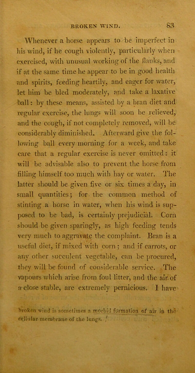 Whenever a horse appears to be imperfect in his wind, if he cough violently, particularly when exercised, with unusual working of the flanks, and if at the same time he appear to be in good health and spirits, feeding heartily, and eager for water, let him be bled moderately, and take a laxative ball: by these means, assisted by a bran diet and regular exercise, the lungs will soon be relieved, and the cough, if not completely removed, will be considerably diminished. Afterward give the fol- lowing ball every morning for a week, and take care that a regular exercise is never omitted: it will be advisable also to prevent the horse from filling himself too much with hay or water. The latter should be given five or six times a day, in small quantities; for the common method of stinting a horse in water, when his wind is sup- posed to be bad, is certainly prejudicial. Corn should be given sparingly, as high feeding tends very much to aggravate the complaint. Bran is a useful diet, if mixed with corn ; and if carrots, or any other succulent vegetable, can be procured, they will be found of considerable service. The vapours which arise from foul litter, and the air of a close stable, are extremely pernicious. I have broken wind is sometimes a morbid formation of air in the- epjluiar membrane of the lungs.