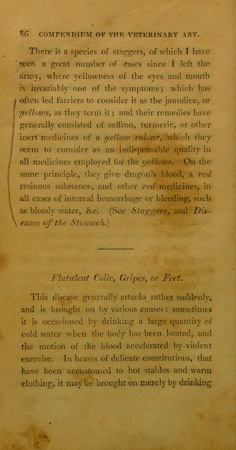 There is a species of staggers, of which I have seen a great number of eases since I left the army, where yellowness of the eyes and mouth is invariably one of the symptoms; which has I often led farriers to consider it as the jaundice, or l yellows, as they term it; and their remedies have ; generally consisted of saffron, turmeric, or other i /inert medicines of a yellow colour, which they seem to consider as an indispensable quality in all medicines employed for the yellows. On the same principle, they give dragon’s blood, a red resinous substance, and other -red-medicines, in Flatulent Colic, Gripes, or Fret. This disease generally attacks rather suddenly, and is brought on by various causes: sometimes it is occasioned by drinking a large quantity of cold water when the body has been heated, and the motion of the blood accelerated by violent exercise. In horses of delicate constitutions, that have been accustomed to hot stables and warm clothing, it may be brought on merely by drinking