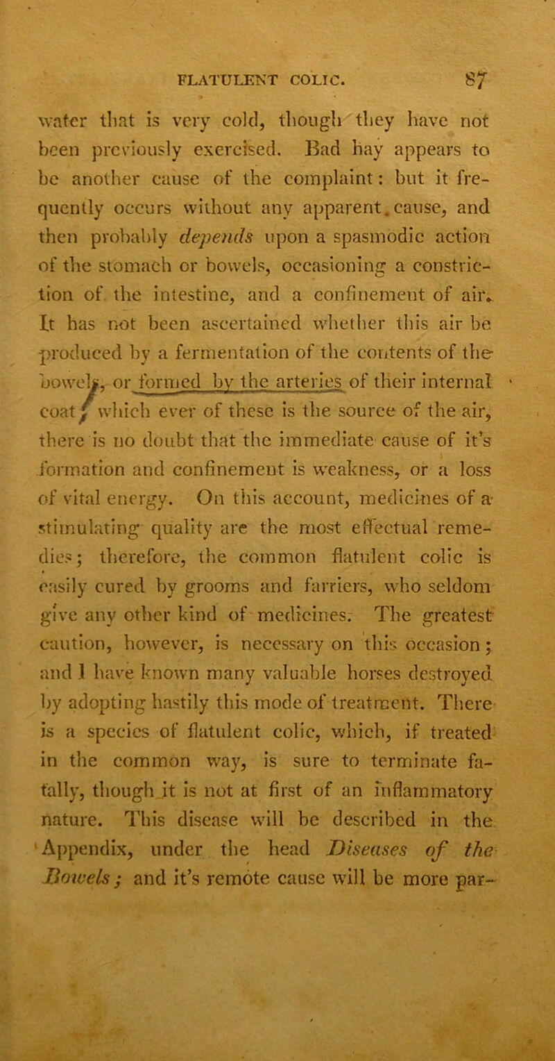 water that is very cold, though they have not been previously exercised. Bad hay appears to be another cause of the complaint: but it fre- quently occurs without any apparent.cause, and then probably depends upon a spasmodic action of the stomach or bowels, occasioning a constric- tion of the intestine, and a confinement of air* It has hot been ascertained whether this air be produced by a fermentation of the contents of the oowt' '' ed by the arteries of their internal • coat^ ivmui ever of these is the source of the air, there is no doubt that the immediate cause of it’s formation and confinement is weakness, or a loss of vital energy. On this account, medicines of a- stimulating quality are the most effectual reme- dies; therefore, the common flatulent colic is easily cured by grooms and farriers, who seldom give any other kind of medicines. The greatest caution, however, is necessary on this occasion; and .1 have known many valuable horses destroyed by adopting hastily this mode of treatment. There is a species of flatulent colic, which, if treated in the common way, is sure to terminate fa- tally, though it is not at first of an inflammatory nature. This disease will be described in the Appendix, under the head Diseases of the Bowels; and it’s remote cause will be more par-