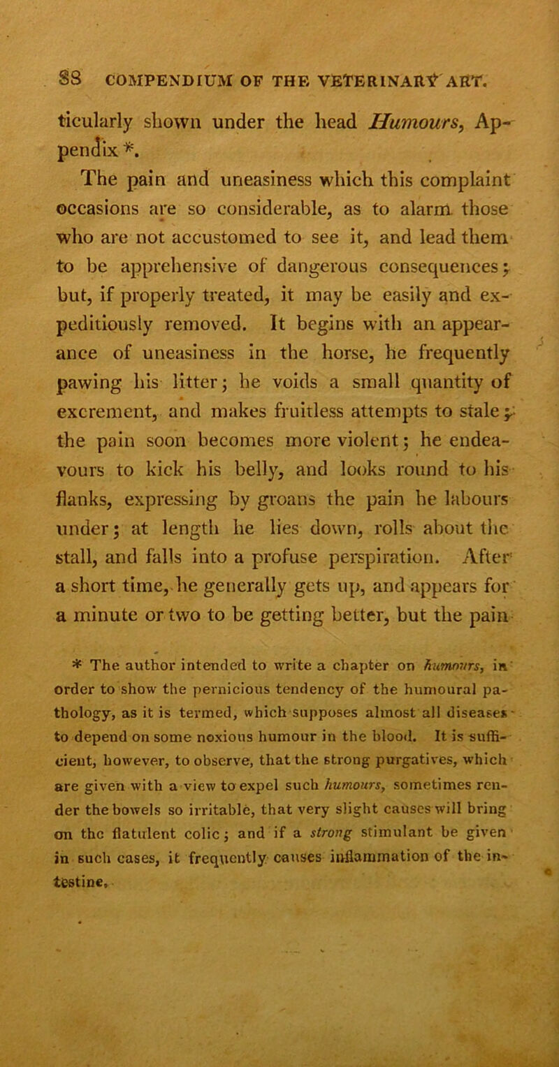 ticularly shown under the head Humours, Ap- pendix *. The pain and uneasiness which this complaint occasions are so considerable, as to alarm those who are not accustomed to see it, and lead them to be apprehensive of dangerous consequences; but, if properly treated, it may be easily and ex- peditiously removed. It begins with an appear- ance of uneasiness in the horse, he frequently pawing his litter; he voids a small quantity of excrement, and makes fruitless attempts to stale ; the pain soon becomes more violent; he endea- vours to kick his belly, and looks round to his flanks, expressing by groans the pain he labours under; at length he lies down, rolls about the stall, and falls into a profuse perspiration. After a short time, lie generally gets up, and appears for a minute or two to be getting better, but the pain * The author intended to write a chapter on humours, in order to show the pernicious tendency of the hunioural pa- thology, as it is termed, which supposes almost all diseases - to depend on some noxious humour in the blood. It is suffi- cient, however, to observe, that the strong purgatives, which are given with a view to expel such humours, sometimes ren- der the bowels so irritable, that very slight causes will bring cm the flatulent colic; and if a strong stimulant be given in such cases, it frequently causes inflammation of the in- testine.