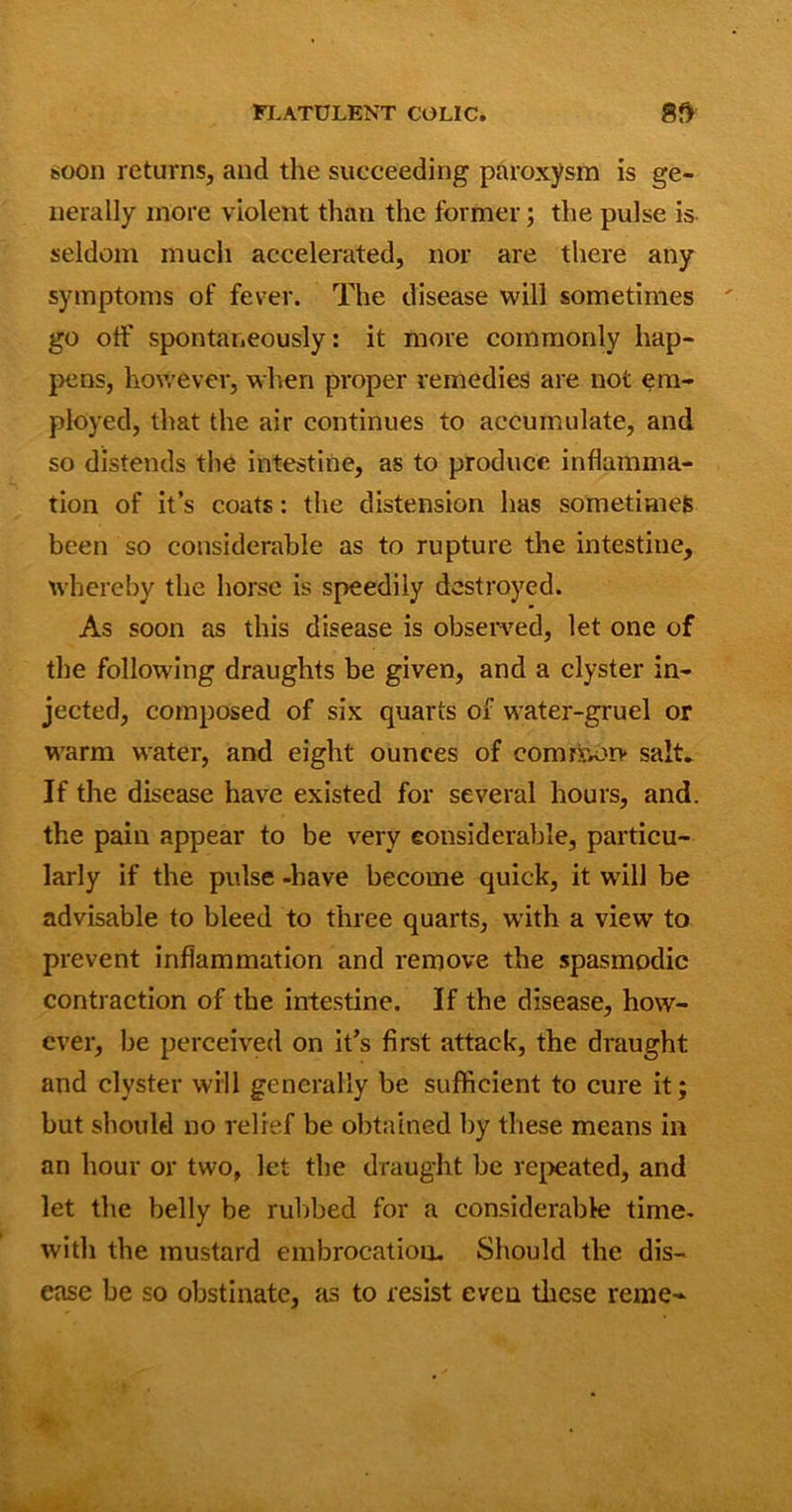 soon returns, and the succeeding paroxysm is ge- nerally more violent than the former; the pulse is seldom much accelerated, nor are there any symptoms of fever. The disease will sometimes go off spontaneously: it more commonly hap- pens, however, when proper remedies are not em- ployed, that the air continues to accumulate, and so distends tlie intestine, as to produce inflamma- tion of it’s coats: the distension has sometimes been so considerable as to rupture the intestine, whereby the horse is speedily destroyed. As soon as this disease is observed, let one of the following draughts be given, and a clyster in- jected, composed of six quarts of water-gruel or warm water, and eight ounces of common* salt* If the disease have existed for several hours, and. the pain appear to be very considerable, particu- larly if the pulse -have become quick, it will be advisable to bleed to three quarts, with a view to prevent inflammation and remove the spasmodic contraction of the intestine. If the disease, how- ever, be perceived on it’s first attack, the draught and clyster will generally be sufficient to cure it; but should no relief be obtained by these means in an hour or two, let the draught be repeated, and let the belly be rubbed for a considerable time- with the mustard embrocation. Should the dis- ease be so obstinate, as to resist even these reme-