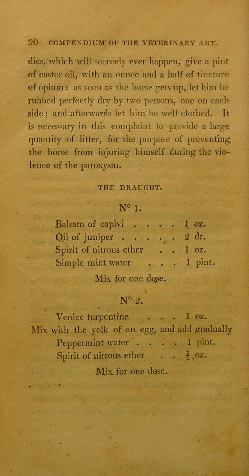 dies, which will scarcely ever happen, give a pint of castor oil, with an ounce and a half of tincture of opium : as soon as the horse gets up, let him he rubbed perfectly dry by two persons, one on each side; and afterwards let him be well clothed. It is necessary in this complaint to provide a large quantity of litter, for the purpose of preventing the horse from injuring himself during the vio- lence of the paroxysm. THE DRAUGHT. N° 1. Balsam of capivi . , , , 1 oz. Oil of juniper 2 dr. Spirit of nitrous ether . . 1 oz. Simple mint water ... 1 pint. Mix for one do?e. N° 2. « Venice turpentine .... I oz. Mix with the yolk of an egg, and add gradually Peppermint water .... 1 pint. Spirit of nitrous ether . . \ .oz. Mix. for one dose.