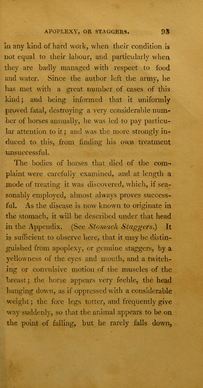 APOPLEXY, OR STAGGERS. OS in any kind of hard work, when their condition is not equal to their labour, and particularly when, they are badly managed with respect to food and water. Since the author left the army, he has met with a great number of cases of this kind; and being informed that it uniformly proved fatal, destroying a very considerable num- ber of horses annually, he was led to pay particu- lar attention to it; and was the more strongly in- duced to this, from finding his own treatment unsuccessful. The bodies of horses that died of the com-’ plaint were carefully examined, and at length a mode of treating it was discovered, which, if sea- sonably employed, almost always proves success- ful. As the disease is now known to originate in the stomach, it will be described under that head in the Appendix. (See Stomach Staggers.) It is sufficient to observe here, that it maybe distin- guished from apoplexy, or genuine staggers, by a yellowness of the eyes and mouth, and a twitch- ing or convulsive motion of the muscles of the breast; the horse appears very feeble, the head hanging down, as if oppressed with a considerable weight; the fove legs totter, and frequently give way suddenly, so that the animal appears to be on the point of falling, but he rarely fails down.