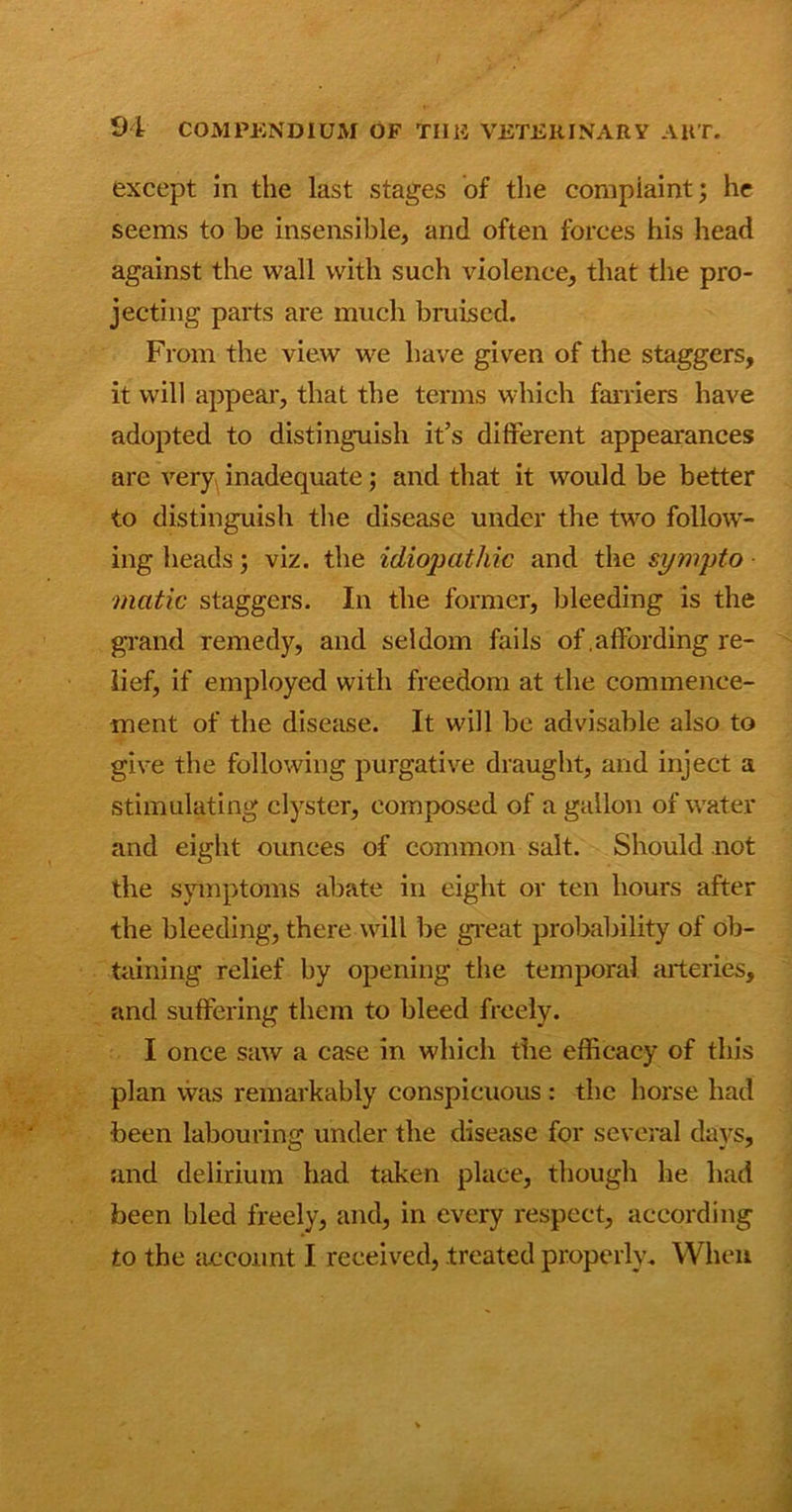 except in the last stages of the complaint; he seems to be insensible, and often forces his head against the wall with such violence, that the pro- jecting parts are much bruised. From the view we have given of the staggers, it will appear, that the terms which farriers have adopted to distinguish it’s different appearances are very inadequate; and that it would be better to distinguish the disease under the two follow- ing heads; viz. the idiopathic and the sympto matic staggers. In the former, bleeding is the grand remedy, and seldom fails of .affording re- lief, if employed with freedom at the commence- ment of the disease. It will be advisable also to give the following purgative draught, and inject a stimulating clyster, composed of a gallon of water and eight ounces of common salt. Should not the symptoms abate in eight or ten hours after the bleeding, there will be great probability of ob- taining relief by opening the temporal arteries, and suffering them to bleed freely. I once saw a case in which the efficacy of this plan was remarkably conspicuous : the horse had been labouring under the disease for several days, and delirium had taken place, though he had been bled freely, and, in every respect, according to the account I received, treated properly. When