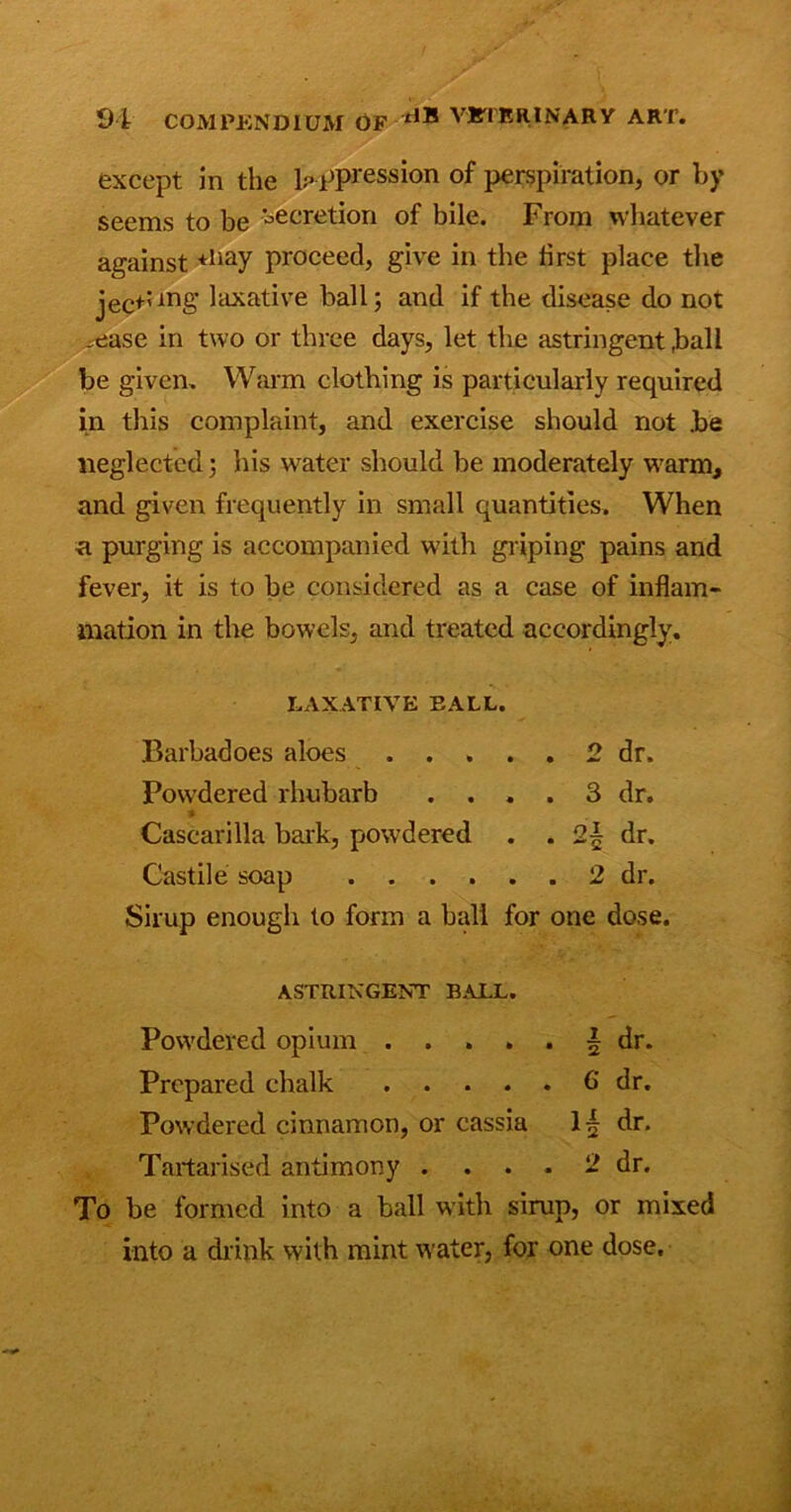 except in the o ppression of perspiration, or by seems to be secretion of bile. From whatever against *liay proceed, give in the first place the jecpmg laxative ball; and if the disease do not _ease in two or three days, let the astringent ,ball be given. Warm clothing is particularly required in this complaint, and exercise should not .be neglected; his water should be moderately warm, and given frequently in small quantities. When a purging is accompanied with griping pains and fever, it is to be considered as a case of inflam- mation in the bowels, and treated accordingly. LAXATIVE EALL. Barbadoes aloes 2 dr. Powdered rhubarb .... 3 dr. Cascarilla bark, powdered . . 2| dr. Castile soap 2 dr. Sirup enough to form a hall for one dose. ASTRINGENT BALL. Powdered opium \ dr. Prepared chalk 6 dr. Powdered cinnamon, or cassia dr. Tartarised antimony .... 2 dr. To be formed into a ball w'ith sirup, or mixed into a drink with mint water, for one dose.