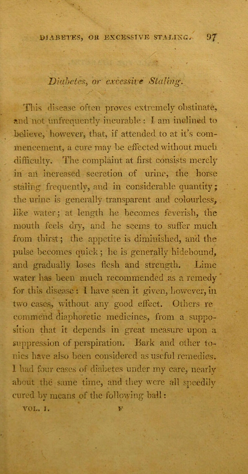 Diabetes, or excessive Staling. This disease often proves extremely obstinate, and not infrequently incurable : I am inclined to believe, however, that, if attended to at it's com- mencement, a cure may be effected without much difficulty. The complaint at first consists merely in an increased secretion of urine, the horse staling frequently, and in considerable quantity; the urine is generally transparent and colourless, like water; at length he becomes feverish, the mouth feels dry, and he seems to suffer much from thirst; the appetite is diminished, and the pulse becomes quick ; he is generally hidebound, and gradually loses flesh and strength. Lime water has been much recommended as a remedy for this disease: 1 have seen it given, however, in two cases, without any good effect. Others re commend diaphoretic medicines, from a suppo- sition that it depends in great measure upon a suppression of perspiration. Bark and other to- nics have also been considered as useful remedies. 1 had four cases of diabetes under my care, nearly about the same time, and they were all speedily cured by means of the following ball: