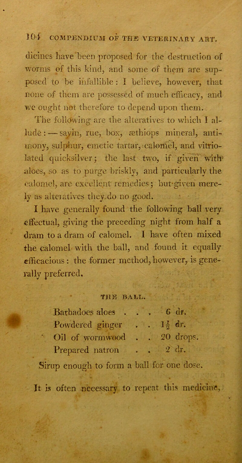 dicines have been proposed for the destruction of worms of this kind, and some of them are sup- posed to be infallible: I believe, however, that none of them are possessed of much efficacy, and we ought not therefore to depend upon them. The following are the alteratives to which I al- lude:— savin, rue, box, sethiops mineral, anti- mony, sulphur, emetic tartar,:calomel, and vitrio- lated quicksilver; the last two, if given with3 aloes, so as to purge briskly, and particularly the calomel, are excellent remedies; but-given mere- ly as alteratives they.do no good. I have generally found the following ball very effectual, giving the preceding night from half a dram to a dram of calomel. 1 have often mixed the calomel with the ball, and found it equally efficacious : the former method, however, is gene- rally preferred. THE BALE. Barbadoes aloes ... 6 dr. Powdered ginger . . 1| dr. *' Oil of wormwood . . 20 drops. Prepared natron . . 2 dr. Sirup enough to form a ball for one dose. It is often necessary to repeat this medicine.