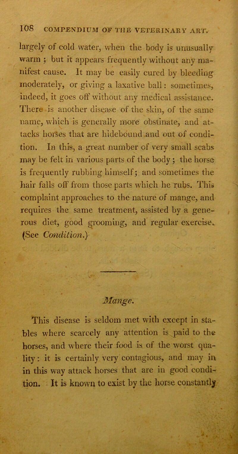 largely of cold water, when the body is unusually warm ; but it appears frequently without any ma- nifest cause. It may be easily cured by bleeding moderately, or giving a laxative ball: sometimes, indeed, it goes off without any medical assistance. There is another disease of the shin, of the same name, which is generally more obstinate, and at- tacks horses that are hidebound and out of condi- tion. In this, a great number of very small scabs may be felt in various parts of the body; the horse is frequently rubbing himself; and sometimes the hair falls off from those parts which he pubs. This complaint approaches to the nature of mange, and requires the same treatment, assisted by a gene- rous diet, good grooming, and regular exercise. (See Condition.) Mange. This disease is seldom met with except in sta- bles where scarcely any attention is paid to the horses, and where their food is of the worst qua- lity : it is certainly very contagious, and may in in this wTay attack horses that are in good condi- tion. It is known to exist by the horse constantly