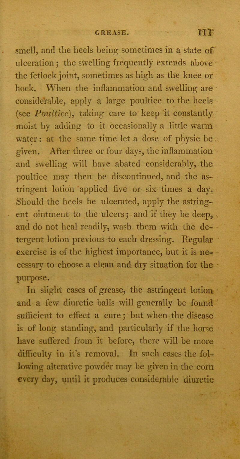 smell, and the heels being sometimes in a state of ulceration; the swelling frequently extends above the fetlock joint, sometimes as high as the knee or hock. When the inflammation and swelling are considerable, apply a large poultice to the heels (see Poultice), taking care to keep it constantly moist by adding to it occasionally a little warm water: at the same time let a dose of physic be given. After three or four days, the inflammation and swelling will have abated considerably, the poultice may then be discontinued, and the as- tringent lotion applied five or six times a day. Should the heels be ulcerated, apply the astring- ent ointment to the ulcers; and if they be deep, and do not heal readily, wash them with the de- tergent lotion previous to each dressing. Regular exercise is of the highest importance, but it is ne- cessary to choose a clean and dry situation for the purpose. In slight cases of grease, the astringent lotion and a few diuretic balls will generally be found sufficient to effect a cure; but when the disease is of long standing, and particularly if the horse have suffered from it before, there will be more difficulty in it’s removal. In such cases the fol- lowing alterative powder may be given in the corn every day, until it produces considerable diuretic