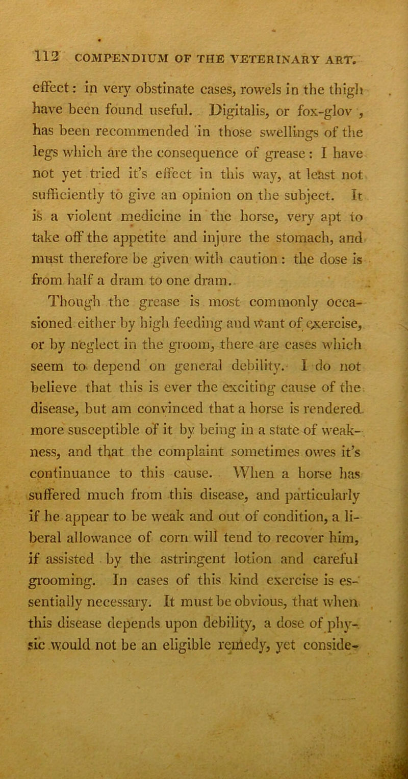 effect: in very obstinate cases, rowels in the thigh have been found useful. Digitalis, or fox-glov , has been recommended in those swellings of the legs which are the consequence of grease : I have not yet tried it’s effect in this way, at least not sufficiently to give an opinion on the subject. It is a violent medicine in the horse, very apt to take off the appetite and injure the stomach, and must therefore be given with caution: the dose is from half a dram to one dram. Though the grease is most commonly occa- sioned either by high feeding and Want of exercise, or by neglect in the groom, there are cases which seem to. depend on general debility. I do not believe that this is ever the exciting cause of the. disease, but am convinced that a horse is rendered, more susceptible of it by being in a state of weak- , ness, and that the complaint sometimes owes it’s continuance to this cause. When a horse has suffered much from this disease, and particularly if he appear to be weak and out of condition, a li- beral allowance of corn will tend to recover him, if assisted by the astringent lotion and careful grooming. In cases of this kind exercise is es- sentially necessary. It must be obvious, that when this disease depends upon debility, a dose of phy- sic would not be an eligible remedy, yet conside-