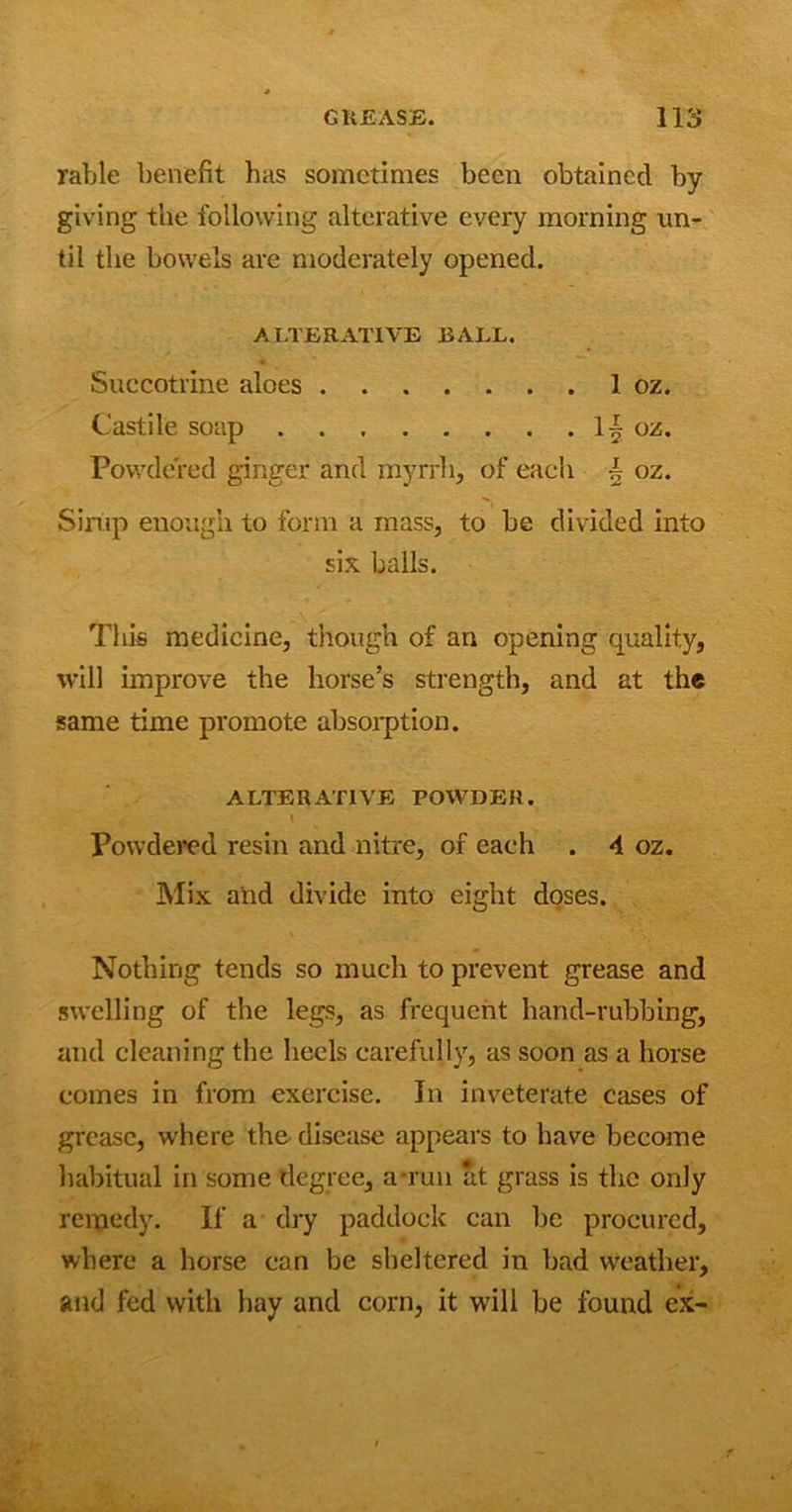 Table benefit has sometimes been obtained by giving the following alterative every morning un- til the bowels are moderately opened. ALTERATIVE BALL. Succotrine aloes 1 oz. Castile soap 1| oz. Powdered ginger and myrrh, of each - oz. Sirup enough to form a mass, to be divided into six balls. This medicine, though of an opening quality, will improve the horse’s strength, and at the same time promote absorption. ALTERATIVE POWDER. \ Powdered resin and nitre, of each . 4 oz. Mix and divide into eight doses. Nothing tends so much to prevent grease and swelling of the legs, as frequent hand-rubbing, and cleaning the heels carefully, as soon as a horse comes in from exercise. In inveterate cases of grease, where the disease appears to have become habitual in some degree, a-run at grass is the only remedy. If a dry paddock can be procured, where a horse can be sheltered in bad weather, and fed with hay and corn, it will be found ex-