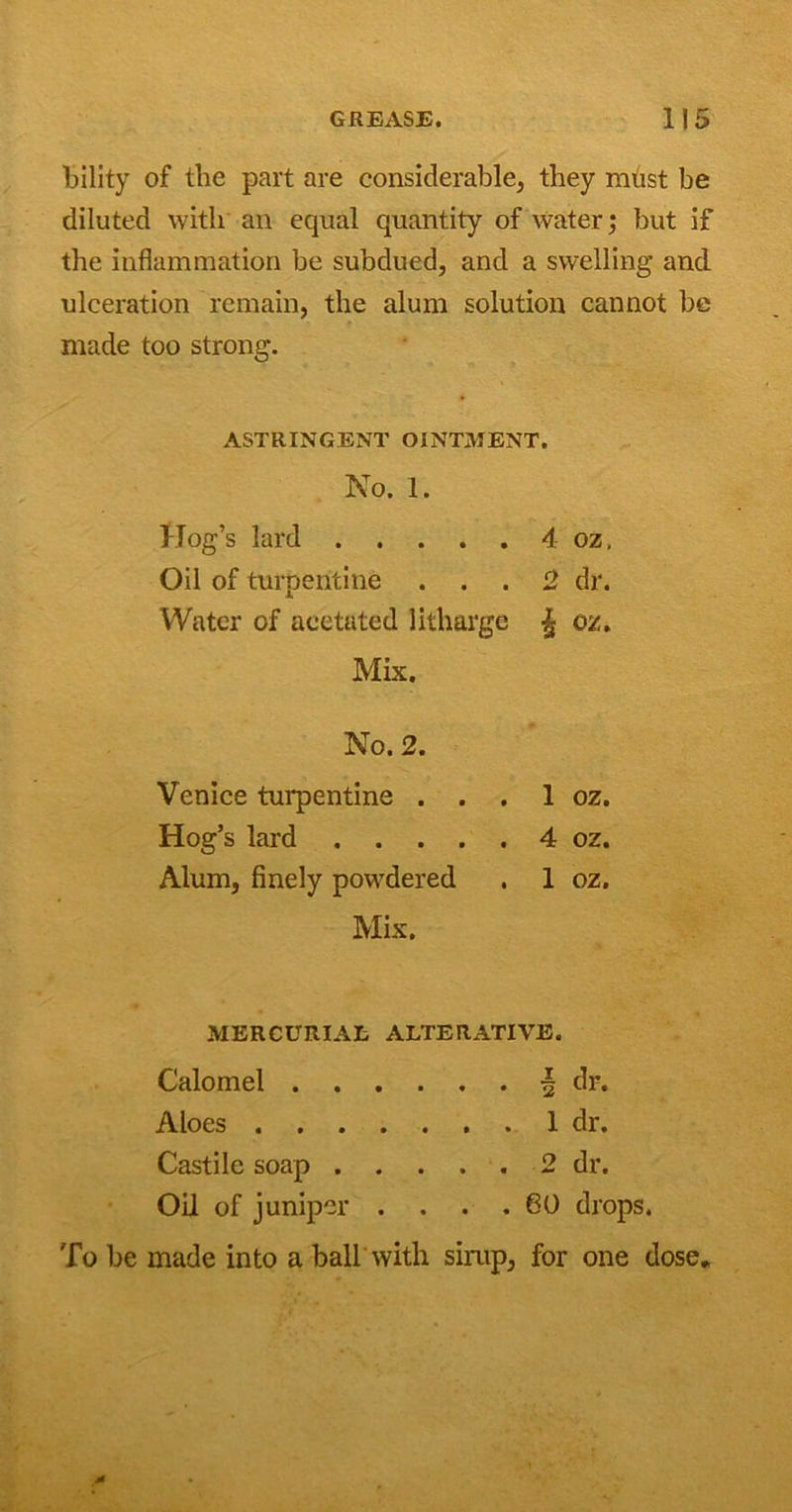 bility of tlie part are considerable, they must be diluted with an equal quantity of water; but if the inflammation be subdued, and a swelling and ulceration remain, the alum solution cannot be made too strong. ASTRINGENT OINTMENT. No. 1. Hog’s lard 4 oz, Oil of turpentine ... 2 dr. Water of aeetated litharge % oz. Mix. No. 2. Venice turpentine . . . 1 oz. Hog’s lard 4 oz. Alum, finely powdered . 1 oz. Mix. MERCURIAL ALTERATIVE. Calomel . . Aloes . . . Castile soap . . . . . 2 dr. Oil of juniper . . . . 80 drop; To be made into a ball with simp, for one dose.