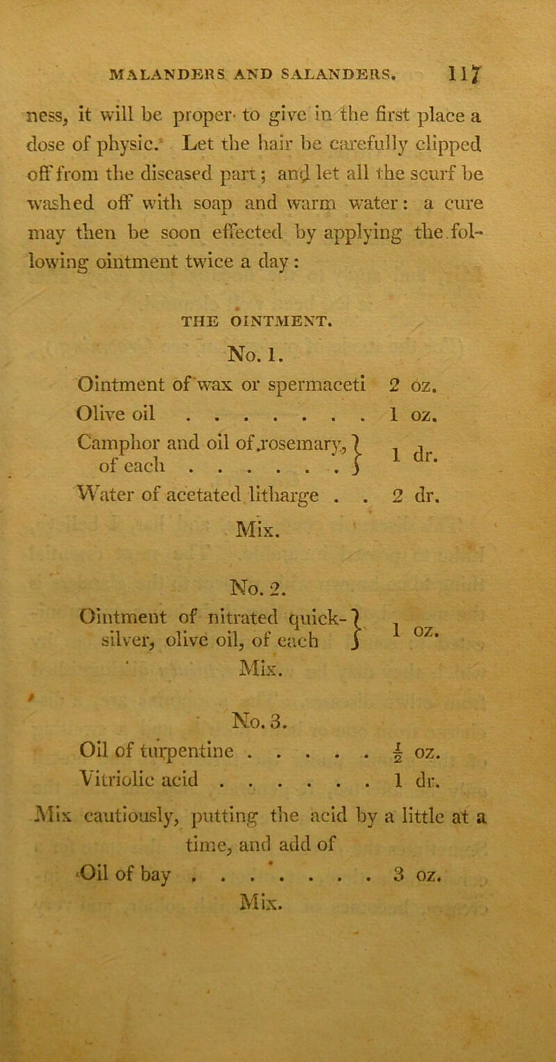 M A LANDERS AND SALANDERS. 11 7 ness, it will be proper- to give in the first place a close of physic. Let the hair be carefully clipped off from the diseased part; and let all the scurf be washed off with soap and warm water: a cure may then be soon effected by applying the. fol- lowing ointment twice a day : THE OINTMENT. No. 1. Ointment of wax or spermaceti Olive oil Camphor and oil of .rosemary, 7 of each j Water of acetated litharge . . Mix. 2 oz. 1 oz. 1 dr. 2 dr. / No. 2. Ointment of nitrated quick-7 silver, olive oil, of each j Mix. No. 3. Oil of turpentine | oz. Vitriolic acid 1 dr. Mix cautiously, putting the acid by a little at a time, and add of ‘Oil of bay 3 oz. Mix.