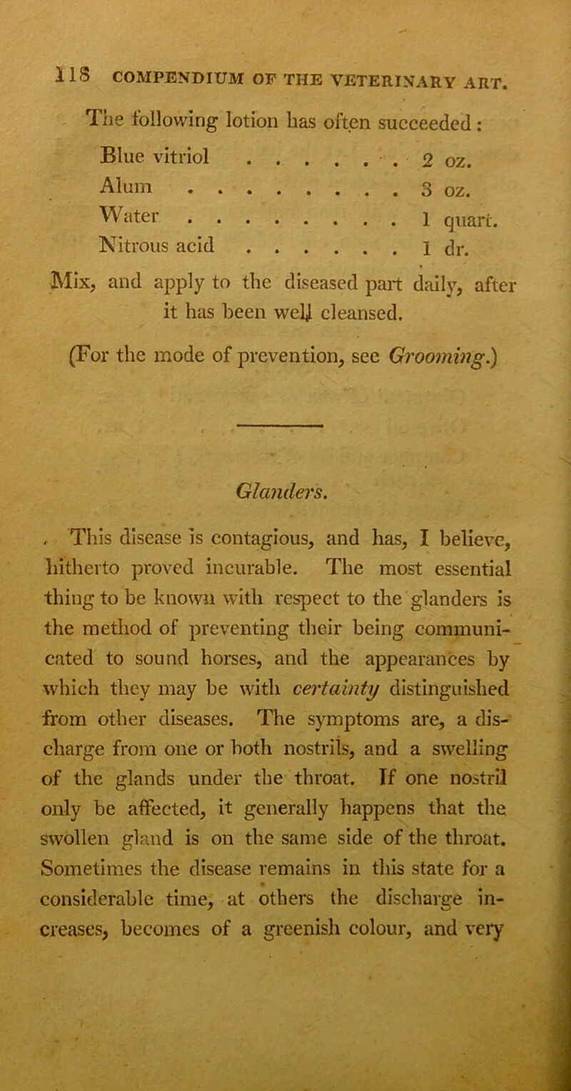 The following lotion lias often succeeded: Blue vitriol 2 oz. Mix, and apply to the diseased part daily, after it has been well cleansed. (For the mode of prevention, see Grooming.) . This disease is contagious, and has, I believe, hitherto proved incurable. The most essential thing to be known with respect to the glanders is the method of preventing their being communi- cated to sound horses, and the appearances by which they may be with certainty distinguished from other diseases. The symptoms are, a dis- charge from one or both nostrils, and a swelling of the glands under the throat. If one nostril only be affected, it generally happens that the swollen gland is on the same side of the throat. Sometimes the disease remains in this state for a • considerable time, at others the discharge in- creases, becomes of a greenish colour, and very Alum Water Nitrous acid d OZ. 1 quart. I dr. Glanders.