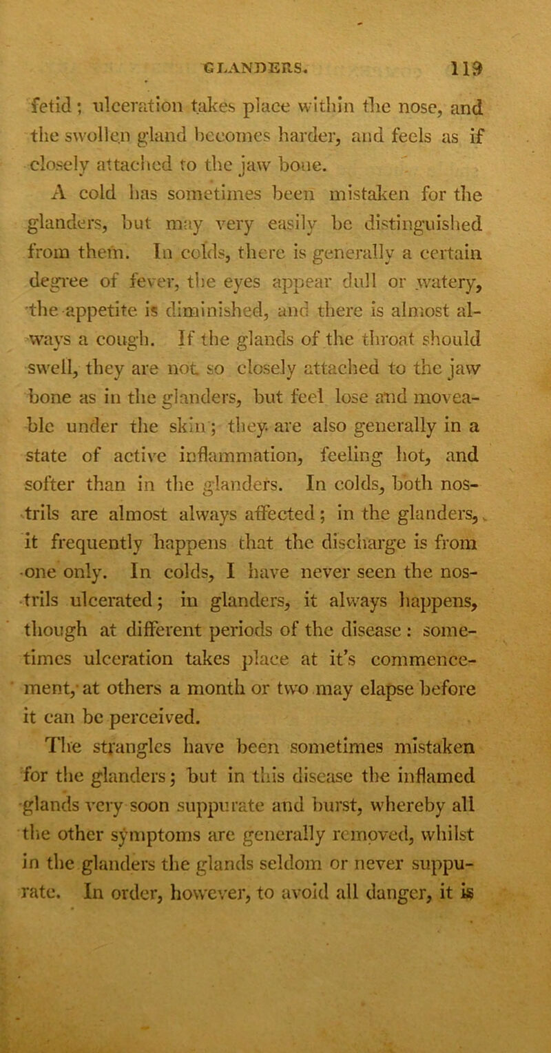 fetid; ulceration takes place within tlie nose, and the swollen gland becomes harder, and feels as if closely attached to the jaw bone. A cold has sometimes been mistaken for the glanders, but may very easily be distinguished from them. In colds, there is generally a certain degree of fever, the eyes appear dull or .watery, the appetite, is diminished, and there is almost al- ways a cough. If the glands of the throat should swell, they are not so closely attached to the jaw bone as in the glanders, but feel lose and movea- ble under the skin; they, are also generally in a state of active inflammation, feeling hot, and softer than in the glanders. In colds, both nos- trils are almost always affected; in the glanders,. it frequently happens that the discharge is from one only. In colds, I have never seen the nos- trils ulcerated; in glanders, it always happens, though at different periods of the disease : some- times ulceration takes place at it’s commence- ment,- at others a month or two may elapse before it can be perceived. The strangles have been sometimes mistaken for the glanders; but in this disease the inflamed glands very soon suppurate and burst, whereby all tlie other symptoms are generally removed, whilst in the glanders the glands seldom or never suppu- rate. In order, however, to avoid all danger, it is