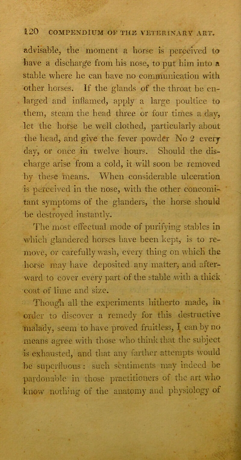 advisable, the moment a horse is perceived to have a discharge from his nose, to put him into a stable where lie can have no communication with other horses. If the glands of the throat be en- larged and inflamed, apply a large poultice to them, steam the head three or four times a day, let the horse he well clothed, particularly about the head, and give the fever powder No 2 every- day, or once in twelve hours. Should the dis- charge arise from a cold, it will soon be removed by these means. When considerable ulceration is perceived in the nose, with the other concomi- tant symptoms of the glanders, the horse should he destroyed instantly. The most effectual mode of purifying stables in which glandered horses have been kept, is to re- move, or carefully wash, every thing on which the horse may have deposited any matter, and after- ward to cover every part of the stable with a thick coat, of lime and size. Though all the experiments hitherto made, in order to discover a remedy for this destructive malady, seem to have proved fruitless, I can by no means agree with those who think that the subject is exhausted, and that any farther attempts would be superfluous: such sentiments may indeed be pardonable in those practitioners of the art who know nothing of the anatomy and physiology of
