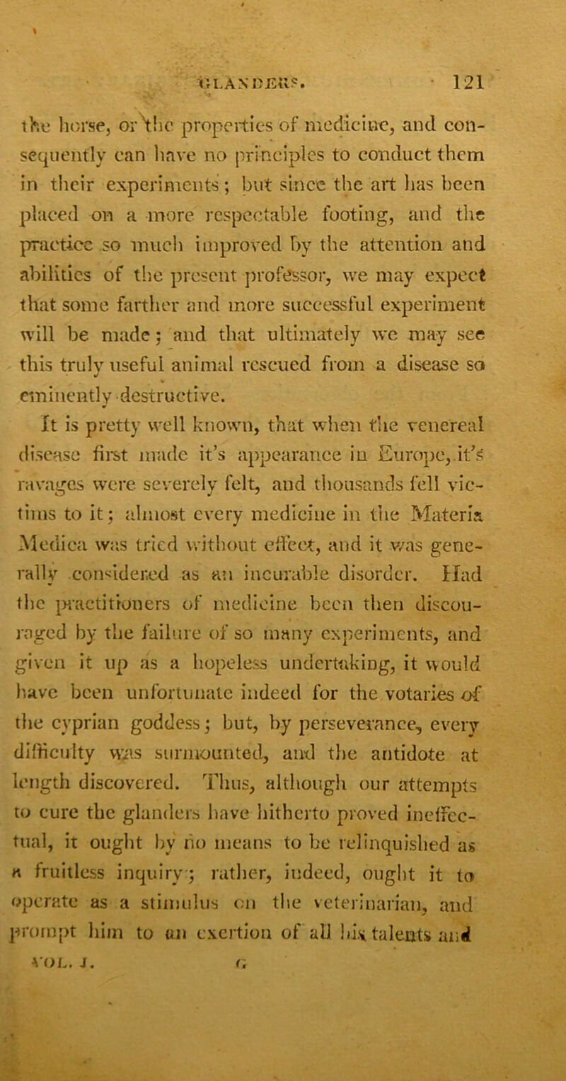 \ the horse, or'the properties of medicine, and con- sequently can have no principles to conduct them in their experiments; but since the art lias been placed on a more respectable footing, and the practice so much improved by the attention and abilities of the present professor, we may expect that some farther and more successful experiment will be made: and that ultimately we may see this truly useful animal rescued from a disease so J eminently destructive. It is pretty well known, that when true venereal disease first made it’s appearance in Europe, it's ravages were severely felt, and thousands fell vic- tims to it; almost every medicine in the Materia Medica was tried without effect, and it was gene- rally considered as an incurable disorder. Had the practitioners of medicine been then discou- raged by the failure of so many experiments, and given it up as a hopeless undertaking, it would have been unfortunate indeed for the votaries of the cyprian goddess; but, by perseverance, every difficulty W/is surmounted, and the antidote at length discovered. Thus, although our attempts to cure the glanders have hitherto proved ineffec- tual, it ought by no means to he relinquished as a fruitless inquiry ; rather, indeed, ought it to operate as a stimulus on the veterinarian, and prompt him to on exertion of all hist talents and VOL, J. r.
