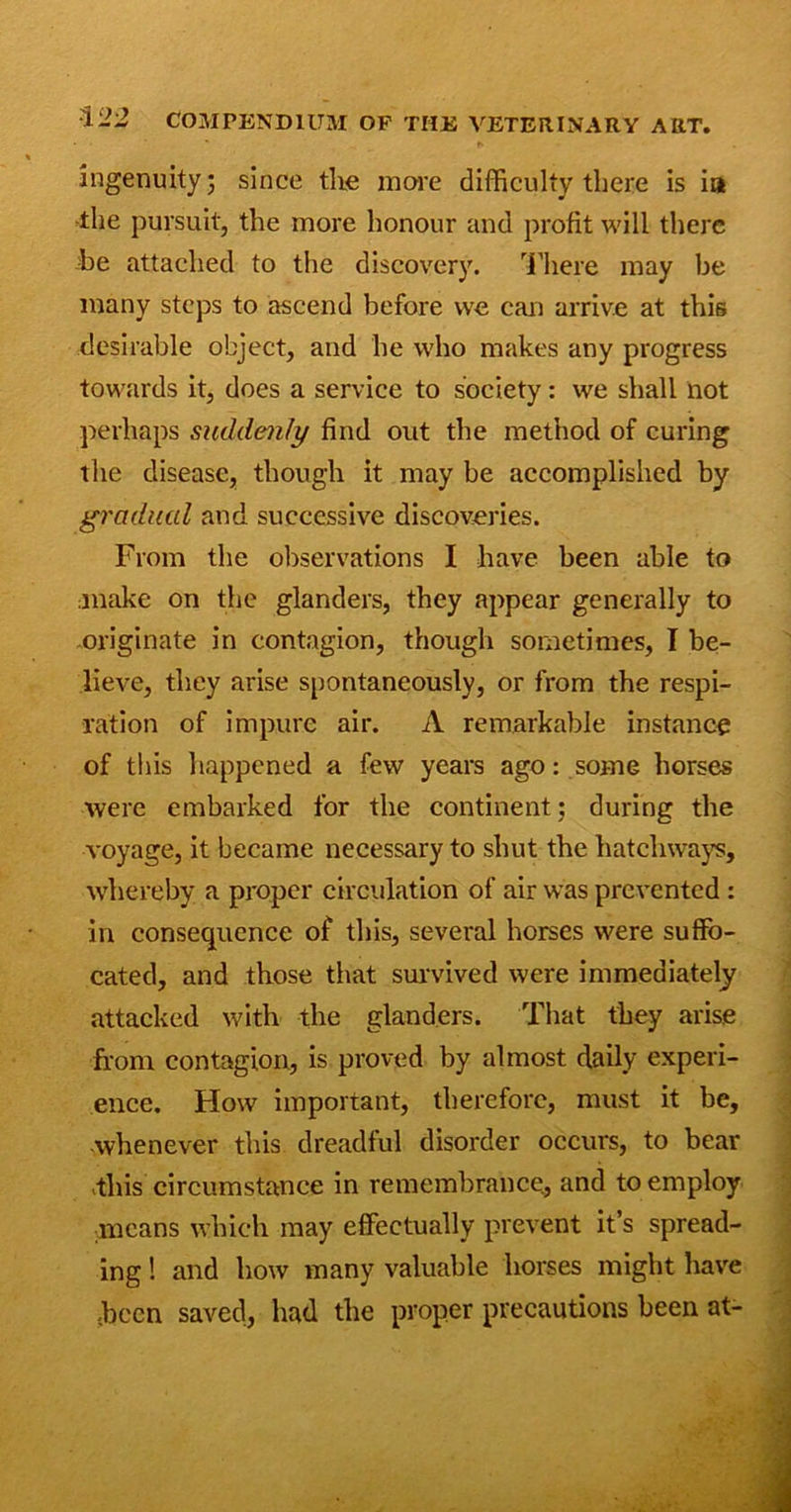 • * r. ingenuity; since the more difficulty there is ia the pursuit, the more honour and profit will there he attached to the discovery. There may be many steps to ascend before we can arrive at this desirable object, and he who makes any progress towards it, does a service to society: we shall not perhaps suddenly find out the method of curing the disease, though it may be accomplished by gradual and successive discoveries. From the observations I have been able to ;inake on the glanders, they appear generally to originate in contagion, though sometimes, I be- lieve, they arise spontaneously, or from the respi- ration of impure air. A remarkable instance of this happened a few years ago: some horses were embarked for the continent: during the voyage, it became necessary to shut the hatchways, whereby a proper circulation of air was prevented : in consequence of this, several horses were suffo- cated, and those that survived were immediately attacked with the glanders. That they arise from contagion, is proved by almost daily experi- ence. How important, therefore, must it be, whenever this dreadful disorder occurs, to bear .this circumstance in remembrance, and to employ means which may effectually prevent it’s spread- ing ! and how many valuable horses might have •been saved, had the proper precautions been at-