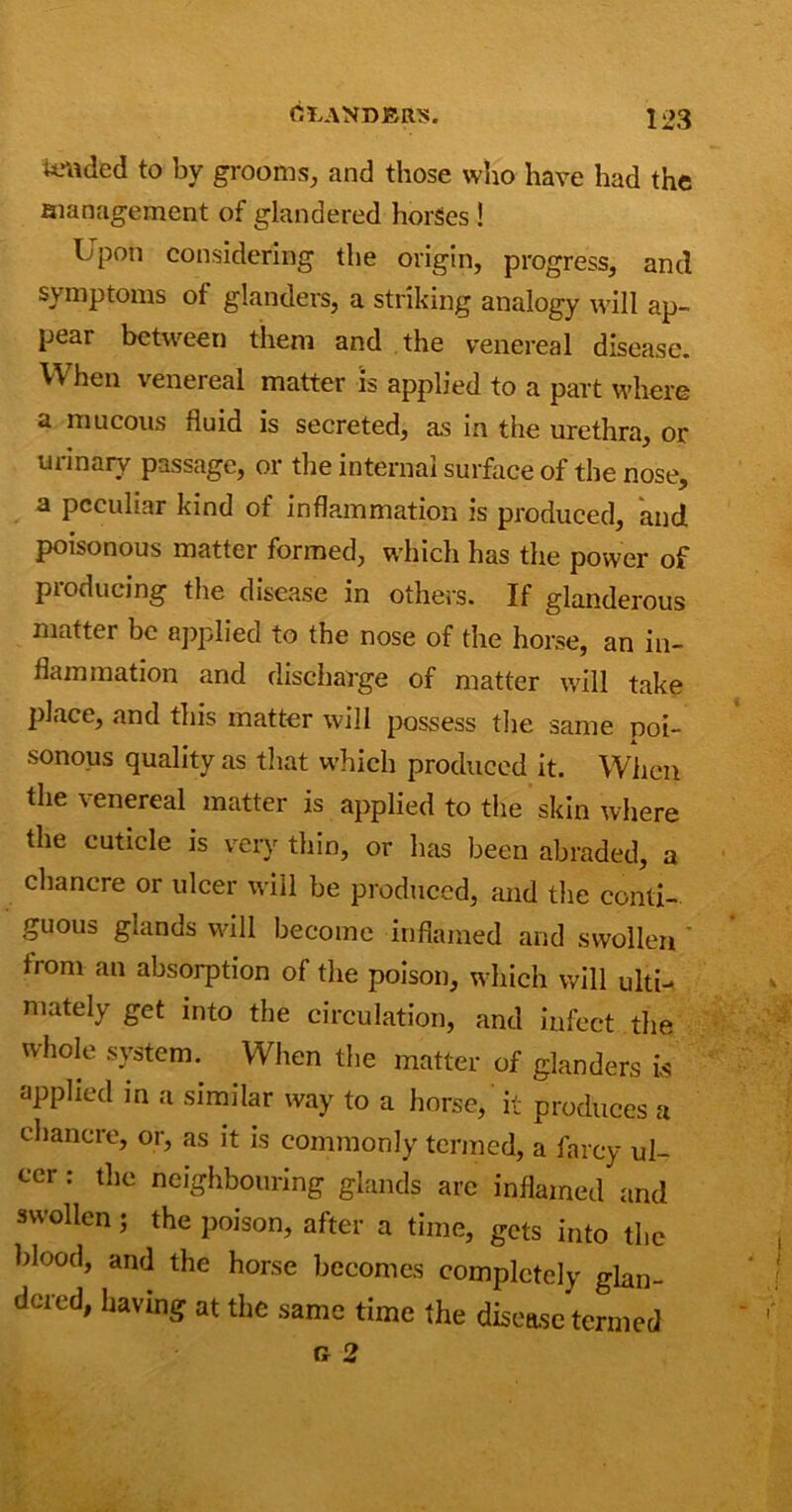 tended to by grooms, and those who have had the management of glandered horSes ! Upon considering the origin, progress, and symptoms of glanders, a striking analogy will ap- pear between them and the venereal disease. When venereal matter is applied to a part where a mucous fluid is secreted, as in the urethra, or urinary passage, or the internal surface of the nose, a peculiar kind of inflammation is produced, and poisonous matter formed, which has the power of producing the disease in others. If glanderous matter be applied to the nose of the horse, an in- flammation and discharge of matter will take place, and this matter will possess the same poi- sonous quality as that which produced it. When the venereal matter is applied to the skin where the cuticle is very thin, or has been abraded, a chancre or ulcer will be produced, and the conti- guous glands will become inflamed and swollen ' from an absorption of the poison, which will ulti- mately get into the circulation, and infect the whole system. When the matter of glanders is applied in a similar way to a horse, it produces a chancre, or, as it is commonly termed, a farcy ul- cer : the neighbouring glands are inflamed and swollen; the poison, after a time, gets into the blood, and the horse becomes completely glan- dcred, having at the same time the disease termed n 2