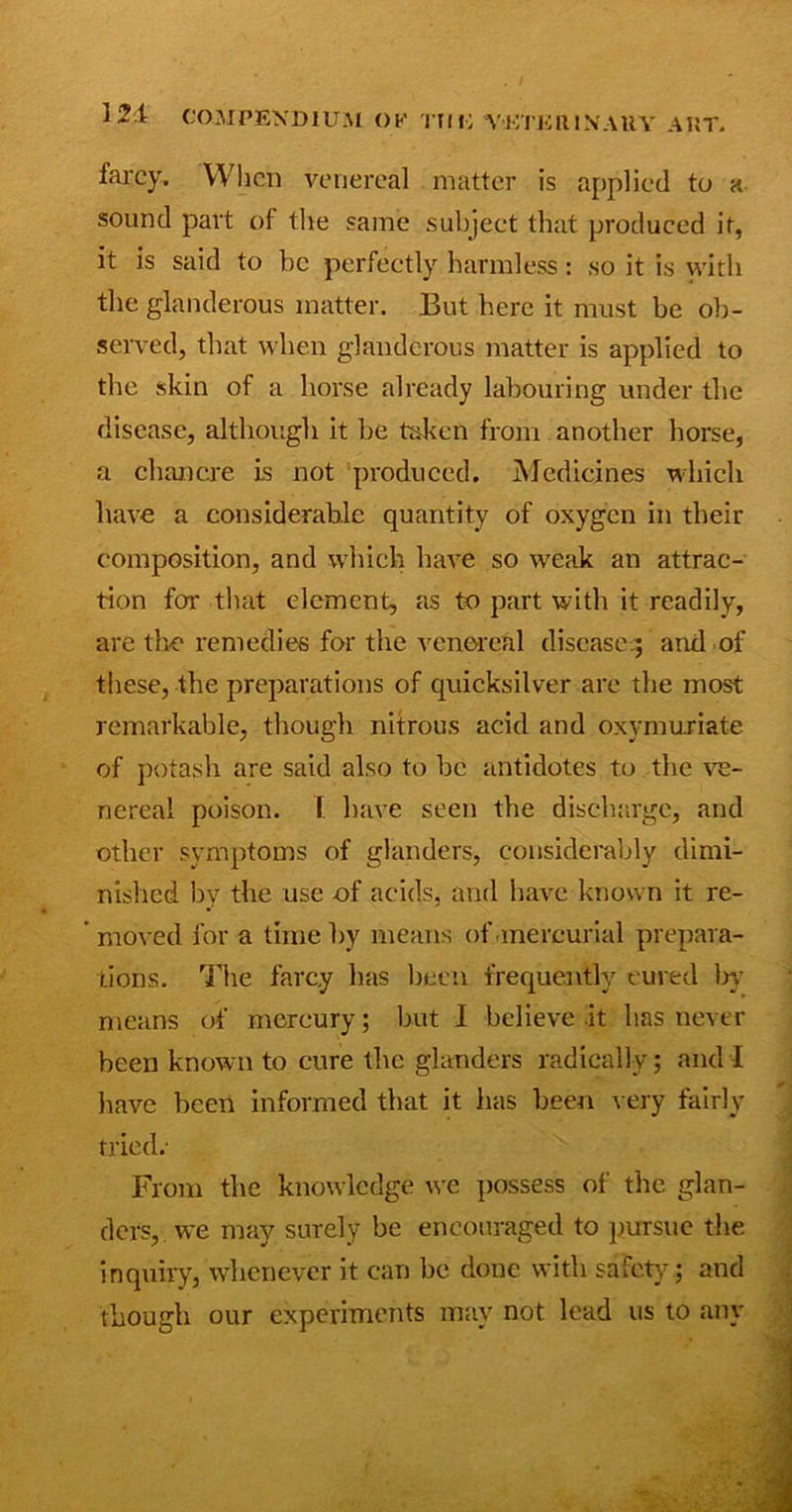 farcy. When venereal matter is applied to a sound part of the same subject that produced it, it is said to be perfectly harmless: so it is with the glanderous matter. But here it must be ob- served, that when glanderous matter is applied to the skin of a horse already labouring under the disease, although it be taken from another horse, a chancre is not produced. Medicines which have a considerable quantity of oxygen in their composition, and which have so weak an attrac- tion for that element, as to part with it readily, are the remedies for the venereal disease^ and of these, the preparations of quicksilver are the most remarkable, though nitrous acid and oxymuriate of potash are said also to be antidotes to the ve- nereal poison. 1. have seen the discharge, and other symptoms of glanders, considerably dimi- nished bv the use of acids, and have known it re- moved for a time by means of mercurial prepara- tions. The farcy has been frequently cured lay means of mercury; but I believe it has never been known to cure the glanders radically; and I have been informed that it has been very fairly tried.- From the knowledge we possess of the glan- ders, we may surely be encouraged to pursue the inquiry, whenever it can be done with safety; and though our experiments may not lead us to any
