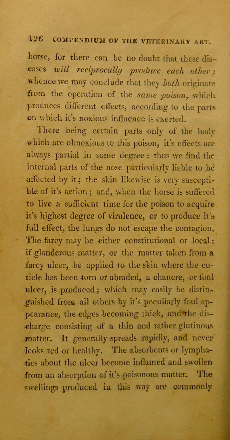 horse, for there can be no doubt that these dis- eases will reciprocally produce each other / whence we may conclude that they both originate fiom the operation of the same poison y which procluces different effects, according to the parts on which it’s noxious influence is exerted. rJ here being certain parts only of the body which, are obnoxious to this poison, it’s effects are always partial in some degree : thus we find the internal parts of the nose particularly liable to be affected by it^ the skin likewise is very suscepti- ble of it’s action; and, when the horse is suffered to live a sufficient time for the poison to acquire it’s highest degree of virulence, or to produce it’a full effect, the lungs do not escape the contagion. The farcy may be either constitutional or local i if glanderous matter, or the matter taken from a farcy ulcer, be applied to the skin where the cu- ticle has been torn or abraded, a chancre, or foul ulcer, is produced,' which may easily be distil guished from all others by it’s peculiarly foul ap- pearance, the edges becoming thick, and*thc dis- charge consisting of a thin and rather glutinous matter. It generally spreads rapidly, and never looks red or healthy. The absorbents or lympha- tics about the ulcer become inflamed and swollen from an absorption of it’s poisonous matter. The swellings produced in this way are commonly