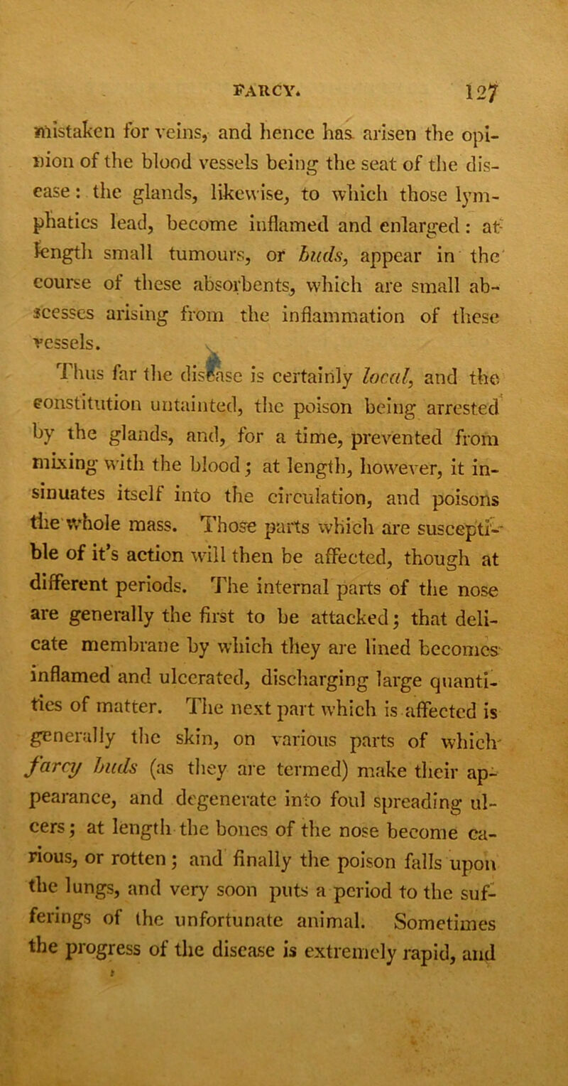 mistaken for veins, and hence has arisen the opi- nion of the blood vessels being the seat of the dis- ease : the glands, likewise, to which those lym- phatics lead, become inflamed and enlarged: at; length small tumours, or buds, appear in the course of these absorbents, which are small ab- scesses arising from the inflammation of these vessels. 1 hus far the disease is certainly local, and the constitution untainted, the poison being arrested by the glands, and, for a time, prevented from mixing with the blood; at length, however, it in- sinuates itself into the circulation, and poisons the whole mass. Those parts which are suscepti- ble of it’s action will then be affected, though at different periods. The internal parts of the nose are generally the first to be attacked; that deli- cate membrane by which they are lined becomes inflamed and ulcerated, discharging large quanti- ties of matter. The next part which is affected is generally the skin, on various parts of which' farcy buds (as they are termed) make their ap- pearance, and degenerate into foul spreading ul- cers; at length the bones of the nose become ca- rious, or rotten ; and finally the poison hills upon the lungs, and very soon puts a period to the suf- ferings of the unfortunate animal. Sometimes the progress of the disease is extremely rapid, and