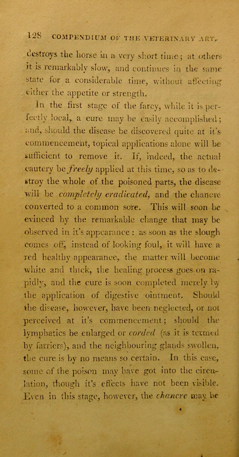 cestroys the horse in a very short time; at others it is remarkably slow, and continues in the same state lor a considerable time, without affecting either the appetite or strength. Jn the first stage of the farcy, while it is per- fectly local,. a cure maybe easily accomplished; and, should the disease be discovered quite at it's commencement, topical applications alone will be sufficient to remove it. If, indeed, the actual cautery b a freely applied at this time, so as to de- stroy the whole of the poisoned parts, the disease will be completely eradicated, and the chancre converted to a common sore. This will soon be evinced by the remarkable change that may be observed in it’s appearance : as soon as the slough conics offi, instead of looking foul, it will have a red healthy appearance, the matter will become white arid thick, the healing process goes-on ra- pid]’’, and the cure is soon completed merely Uy the application of digestive ointment. Should the disease,, however, have been neglected, or not perceived at it’s commencement; should the lymphatics be enlarged or corded (as it is termed by farriers), and the neighbouring glands swollen, the cure is by no means so certain. In this case, some of the poison may have got into the circu- lation, though it’s effects have not been visible. Even in this stage, however, the chancre may be