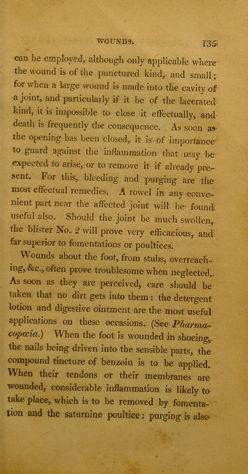 135- can be employed, although only applicable where the wound is of the punctured kind, and small; for when a large wound is made into the cavity of a joint, and particularly if it be of the lacerated kind, it is impossible to close it effectually, and death is frequently the consequence. As soon as the opening has been closed,, it is of importance- to guard against the inflammation that may be expected to arise, or to remove it if already pre- sent. For this, bleeding and purging are the most effectual remedies. A rowel in any conve- nient part near the affected joint will be- found, useful also. Should the joint be much swollen,, the blister No.. 2 will prove very efficacious, and far superior to fomentations or poultices. V\ ounds about the foot, from stubs, overreach- ing, &c., often prove troublesome when neglected.. As soon as they are perceived, care should be taken that no dirt gets into them: the detergent lotion and digestive ointment are the most useful applications on these occasions. (See Pharma- copoeia.) When the foot is wounded in shoeing,, the nails being driven into the sensible parts, the compound tincture of benzoin is to be applied. When their tendons or their membranes are wounded, considerable inflammation is likely to take place, which is to be removed by fomenta- tion and the saturnine poultice: purging is also