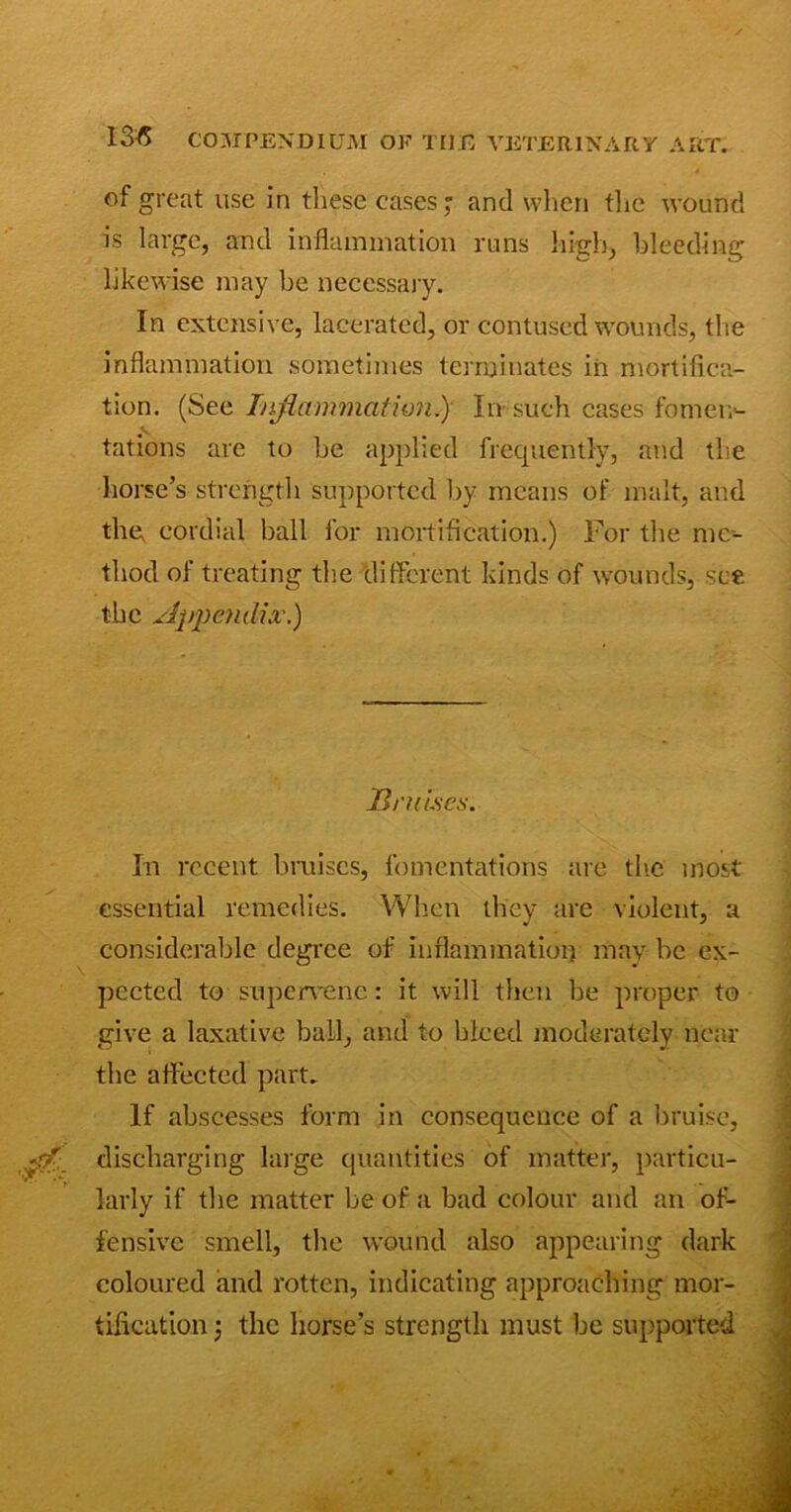 of great use in these cases; and when the wound is large, and inflammation runs high, bleeding likewise may he necessary. In extensive, lacerated, or contused wounds, the inflammation sometimes terminates in mortifica- tion. (See Inflammation.) In- such cases fomen- tations are to he applied frequently, and the horse’s strength supported by means of malt, and the, cordial ball for mortification.) For the me- thod of treating the different kinds of wounds, see the Appendix.) Bruises. In recent bruises, fomentations are the most essential remedies. When they are violent, a considerable degree of inflammation may be ex- pected to supervene: it will then be proper to give a laxative ball, and to bleed moderately near the affected part. If abscesses form in consequence of a bruise, discharging large quantities of matter, particu- larly if the matter be of a bad colour and an of- fensive smell, the wound also appearing dark coloured and rotten, indicating approaching mor- tification ; the horse’s strength must be supported