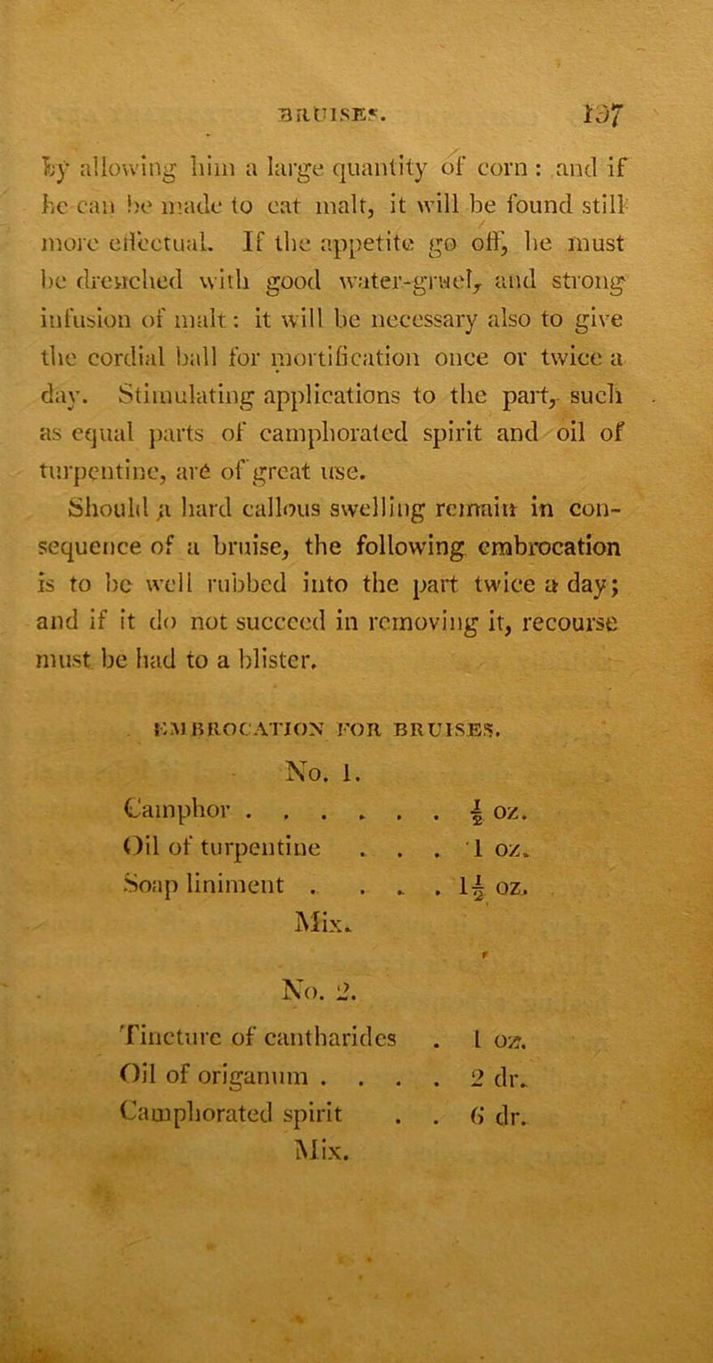 by allowing him a large quantity of corn : and if he can he made to cat malt, it will be found still more effectual. If the appetite go off, be must be drenched with good water-gruel, and strong infusion of malt: it will be necessary also to give the cordial ball for mortification once or twice a day. Stimulating applications to the part, such as equal parts of camphorated spirit and oil of turpentine, are of great use. Should ;i hard callous swelling remain in con- sequence of a bruise, the following embrocation is to be well rubbed into the part twice a day; and if it do not succeed in removing it, recourse must, be had to a blister. EMBROCATION FOR BRUISES. No. 1. Camphor . g oz. Oil of turpentine . 1 oz. Soap liniment . . 1| oz. Mix. No. 2. Tincture of cantharides 1 ozr. Oil of origanum . . . . 2 dr. Camphorated spirit . (» dr.