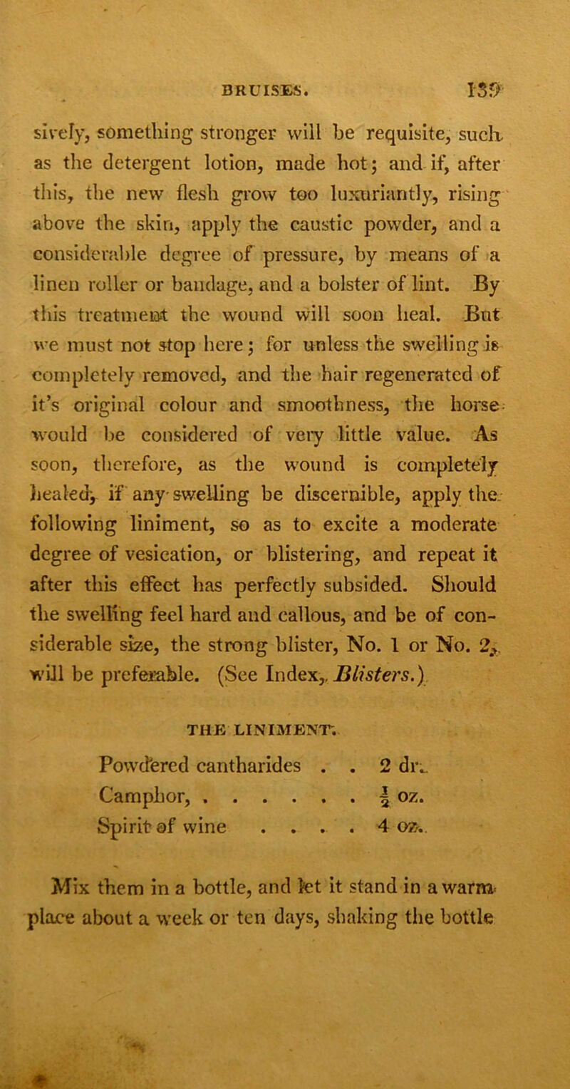 sively, something stronger will he requisite, suclx as the detergent lotion, made hot; and if, after this, the new flesh grow too luxuriantly, rising above the skin, apply the caustic powder, and a considerable degree of pressure, by means of a linen roller or bandage, and a bolster of lint. By this treatment the wound will soon heal. But we must not stop here; for unless the swelling is completely removed, and the hair regenerated of it’s original colour and smoothness, the horse would be considered of veiy little value. As soon, therefore, as the wound is completely healed; if any-swelling be discernible, apply the following liniment, so as to excite a moderate degree of vesication, or blistering, and repeat it after this effect has perfectly subsided. Should the swelling feel hard and callous, and be of con- siderable size, the strong blister, No. 1 or No. 2* will be preferable. (See Index,. Blisters.) THE LINIMENT. Powdered cantharides . . 2 dix Camphor, | oz. Spirit of wine .... 4 oz.. Mix them in a bottle, and kt it stand in a warn* place about a week or ten days, shaking the bottle