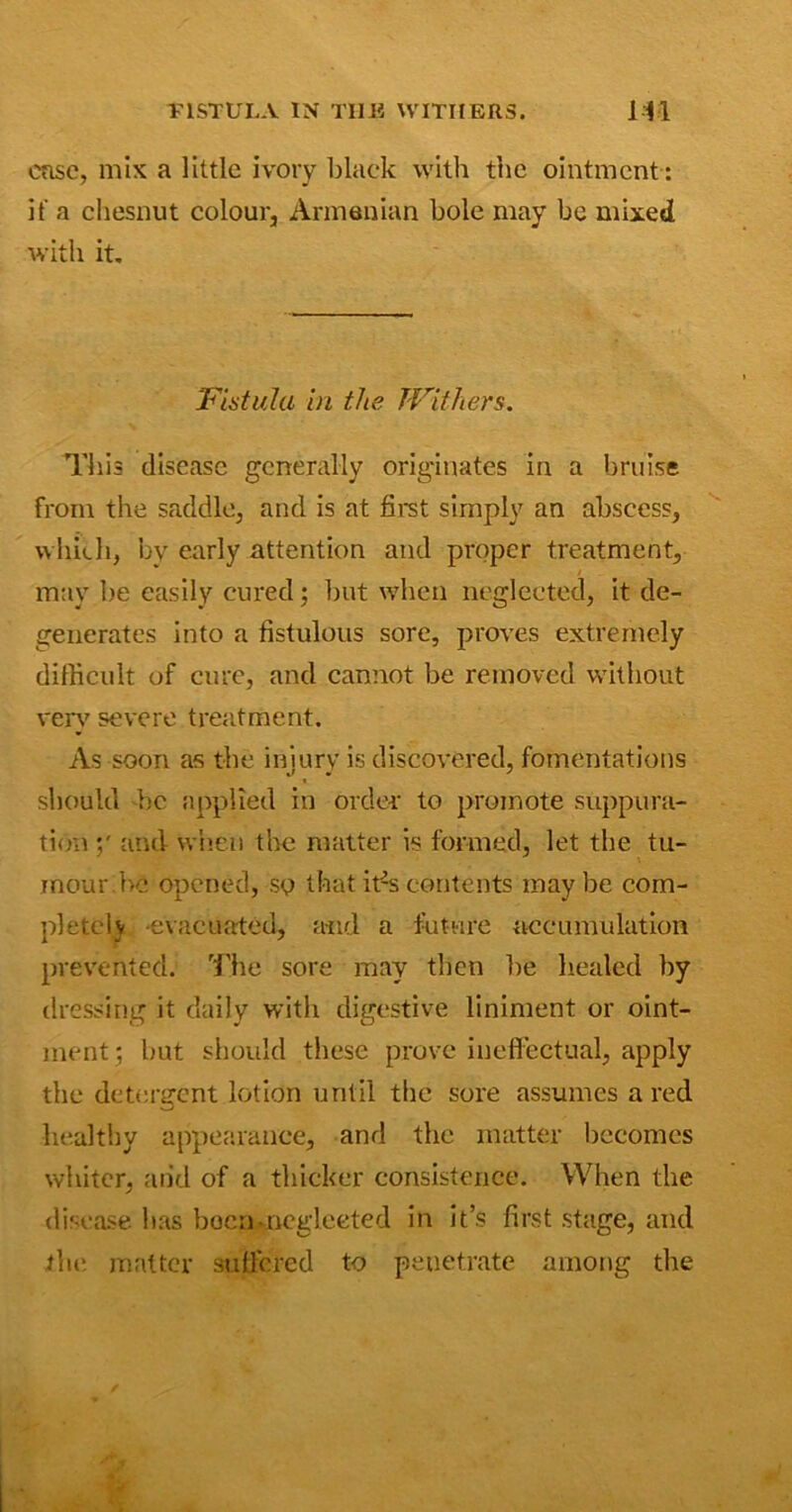 VISTULA IN THU WITHERS. HI case, mix a little ivory black with the ointment : it a chesnut colour, Armenian bole may be mixed with it. 'Fistula in the Withers. This disease generally originates in a bruise from the saddle, and is at first simply an abscess, which, by early attention and proper treatment, may lie easily cured ; but when neglected, it de- generates into a fistulous sore, proves extremely difficult of cure, and cannot be removed without very severe treatment. As soon as the iniurv is discovered, fomentations should be applied in order to promote suppura- tion and when the matter is formed, let the tu- mour be opened, so that i^s contents maybe com- pleted evacuated, and a future accumulation prevented. The sore may then be healed by dressing it daily with digestive liniment or oint- ment; but should these prove ineffectual, apply the detergent lotion until the sore assumes a red healthy appearance, and the matter becomes whiter, and of a thicker consistence. When the disease has been -neglected in it’s first stage, and the matter suffered to penetrate among the